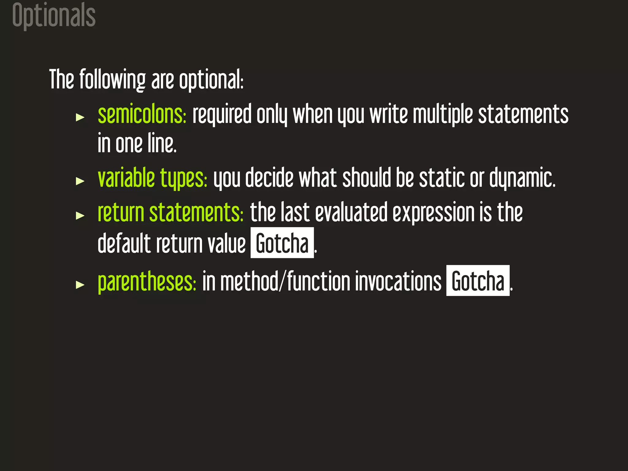 Optionals The following are optional: semicolons: required only when you write multiple statements in one line. variable types: you decide what should be static or dynamic. return statements: the last evaluated expression is the default return value Gotcha . parentheses: in method/function invocations Gotcha . 