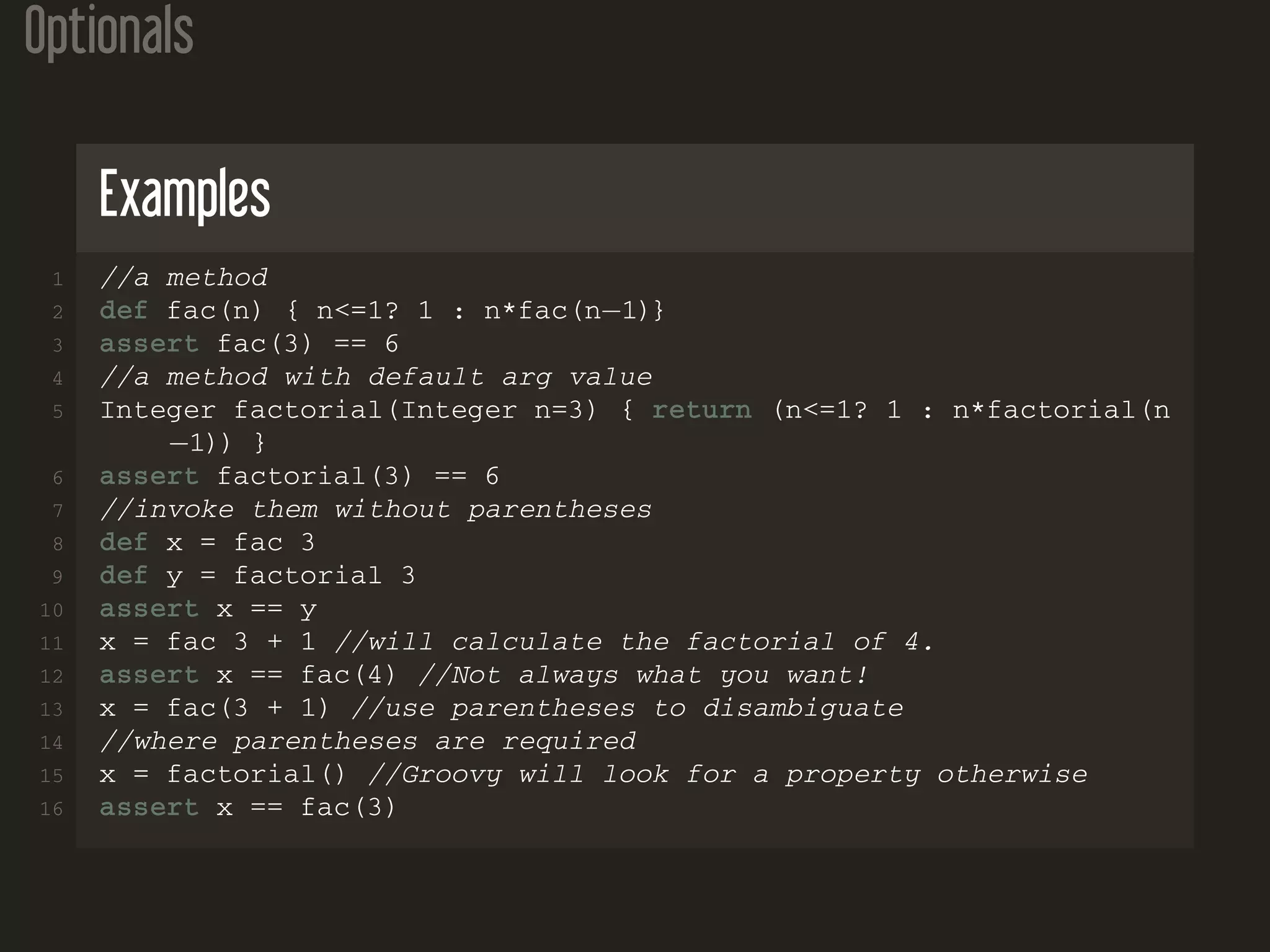 Optionals Examples 1 //a method 2 def fac(n) { n<=1? 1 : n*fac(n−1)} 3 assert fac(3) == 6 4 //a method with default arg value 5 Integer factorial(Integer n=3) { return (n<=1? 1 : n*factorial(n −1)) } 6 assert factorial(3) == 6 7 //invoke them without parentheses 8 def x = fac 3 9 def y = factorial 3 10 assert x == y 11 x = fac 3 + 1 //will calculate the factorial of 4. 12 assert x == fac(4) //Not always what you want! 13 x = fac(3 + 1) //use parentheses to disambiguate 14 //where parentheses are required 15 x = factorial() //Groovy will look for a property otherwise 16 assert x == fac(3) 