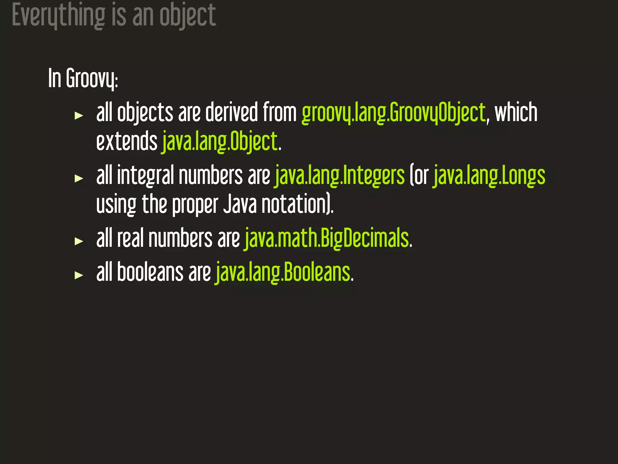 Everything is an object In Groovy: all objects are derived from groovy.lang.GroovyObject, which extends java.lang.Object. all integral numbers are java.lang.Integers (or java.lang.Longs using the proper Java notation). all real numbers are java.math.BigDecimals. all booleans are java.lang.Booleans. 