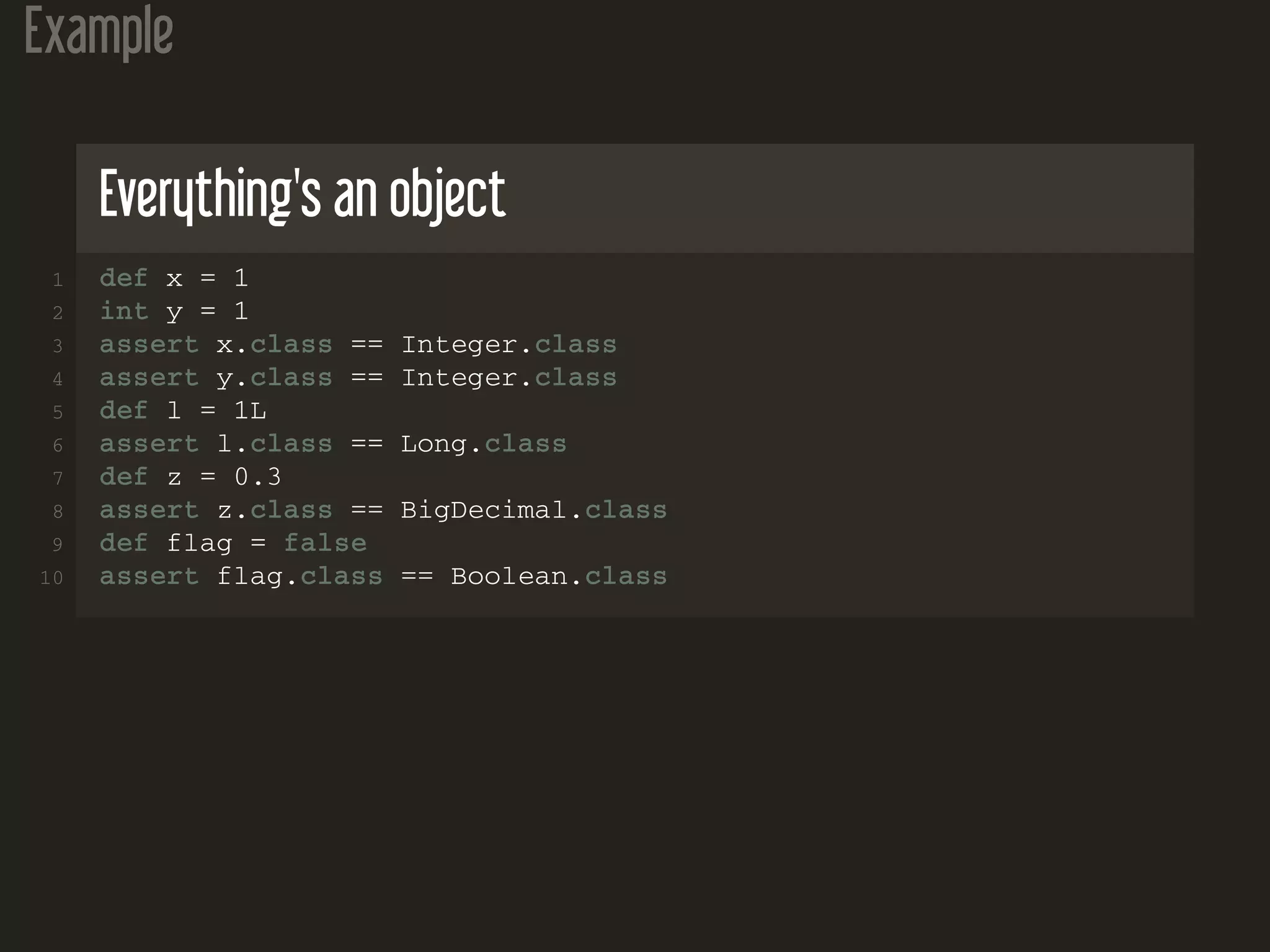 Example Everything's an object 1 def x = 1 2 int y = 1 3 assert x.class == Integer.class 4 assert y.class == Integer.class 5 def l = 1L 6 assert l.class == Long.class 7 def z = 0.3 8 assert z.class == BigDecimal.class 9 def flag = false 10 assert flag.class == Boolean.class 
