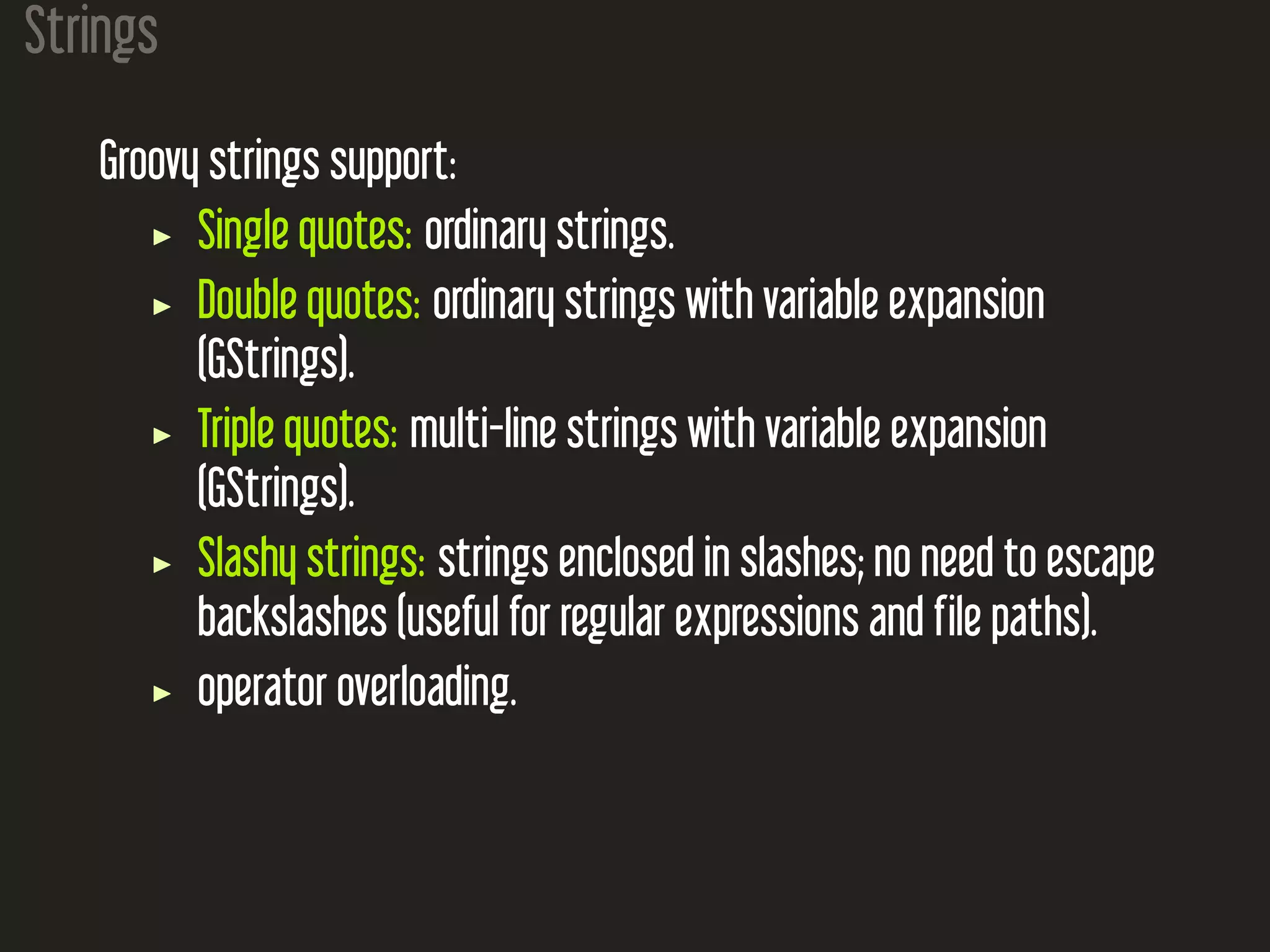 Strings Groovy strings support: Single quotes: ordinary strings. Double quotes: ordinary strings with variable expansion (GStrings). Triple quotes: multi-line strings with variable expansion (GStrings). Slashy strings: strings enclosed in slashes; no need to escape backslashes (useful for regular expressions and file paths). operator overloading. 