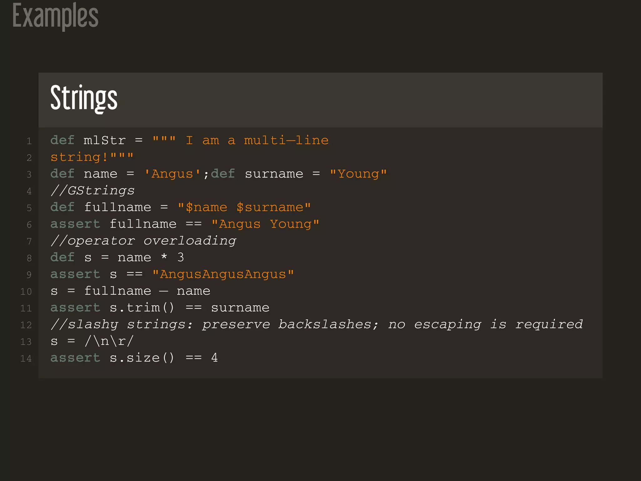 Examples Strings 1 def mlStr = """ I am a multi−line 2 string!""" 3 def name = 'Angus';def surname = "Young" 4 //GStrings 5 def fullname = "$name $surname" 6 assert fullname == "Angus Young" 7 //operator overloading 8 def s = name * 3 9 assert s == "AngusAngusAngus" 10 s = fullname − name 11 assert s.trim() == surname 12 //slashy strings: preserve backslashes; no escaping is required 13 s = /nr/ 14 assert s.size() == 4 