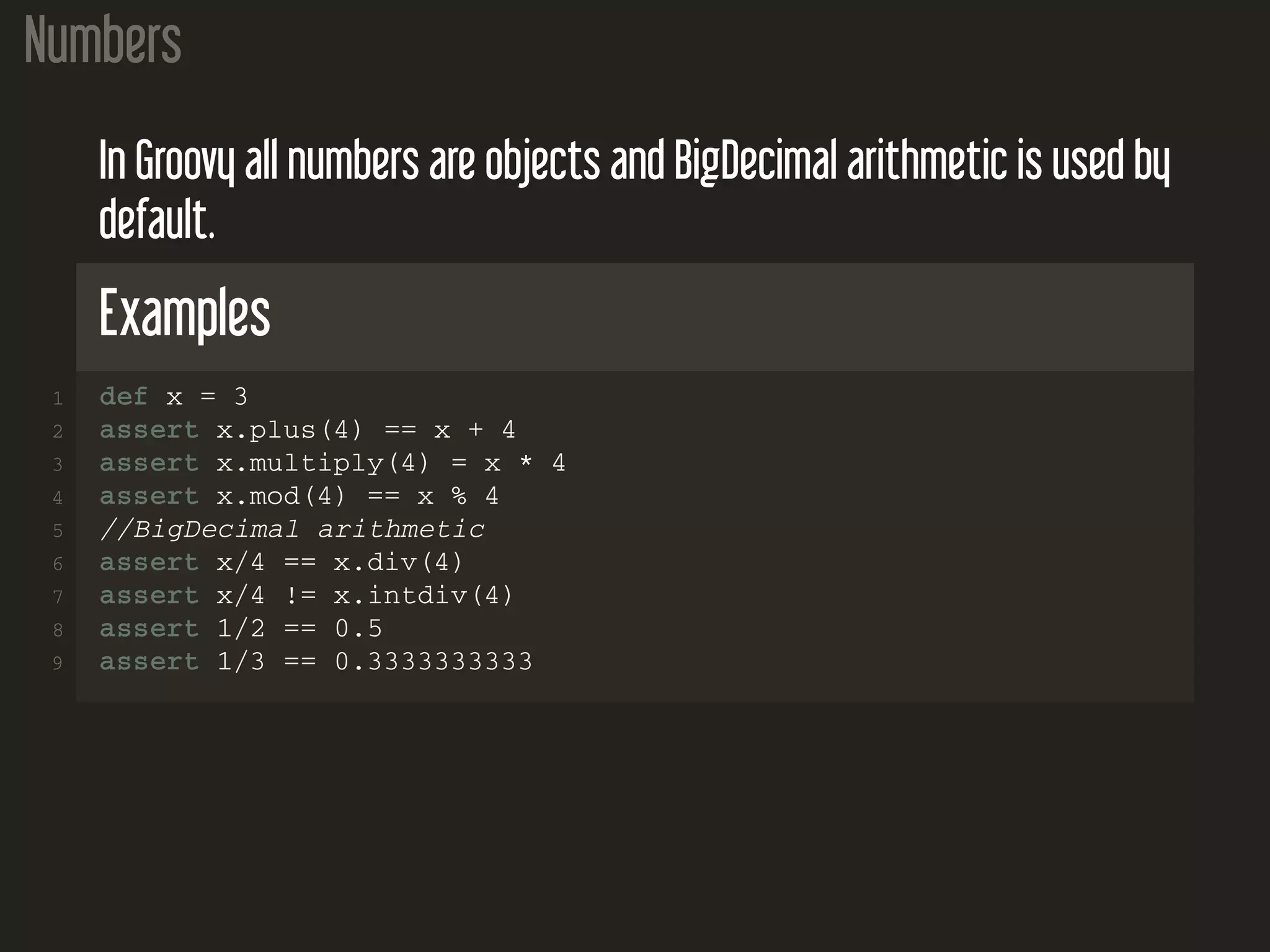 Numbers In Groovy all numbers are objects and BigDecimal arithmetic is used by default. Examples 1 def x = 3 2 assert x.plus(4) == x + 4 3 assert x.multiply(4) = x * 4 4 assert x.mod(4) == x % 4 5 //BigDecimal arithmetic 6 assert x/4 == x.div(4) 7 assert x/4 != x.intdiv(4) 8 assert 1/2 == 0.5 9 assert 1/3 == 0.3333333333 