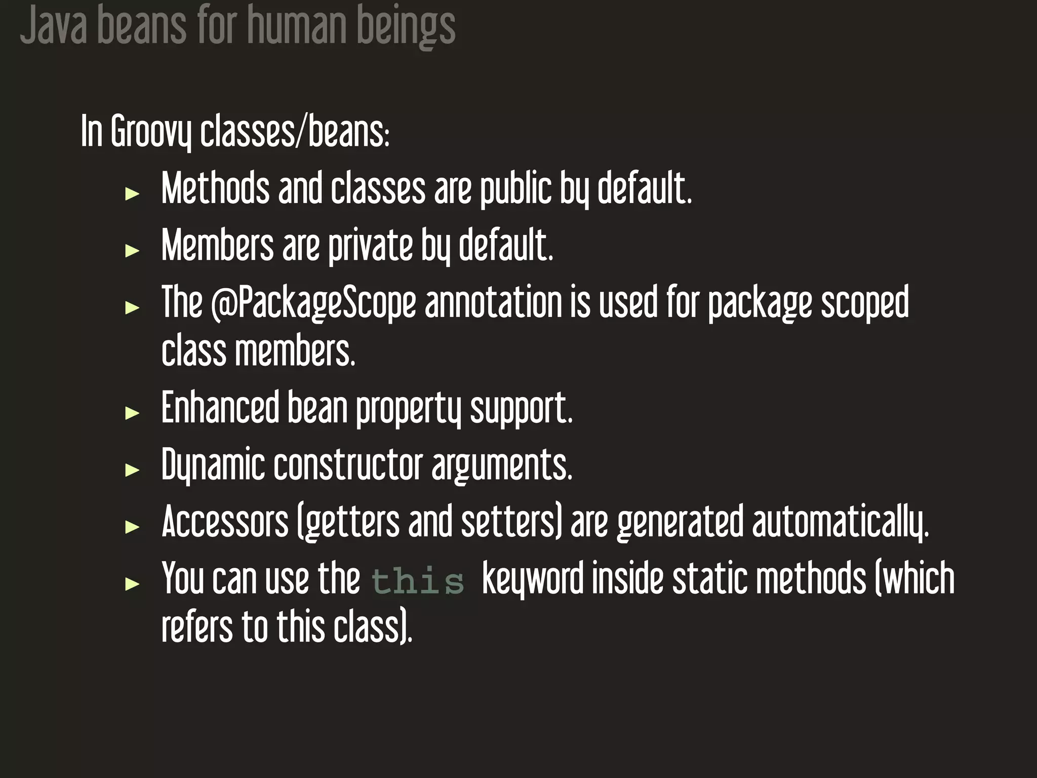 Java beans for human beings In Groovy classes/beans: Methods and classes are public by default. Members are private by default. The @PackageScope annotation is used for package scoped class members. Enhanced bean property support. Dynamic constructor arguments. Accessors (getters and setters) are generated automatically. You can use the this keyword inside static methods (which refers to this class). 