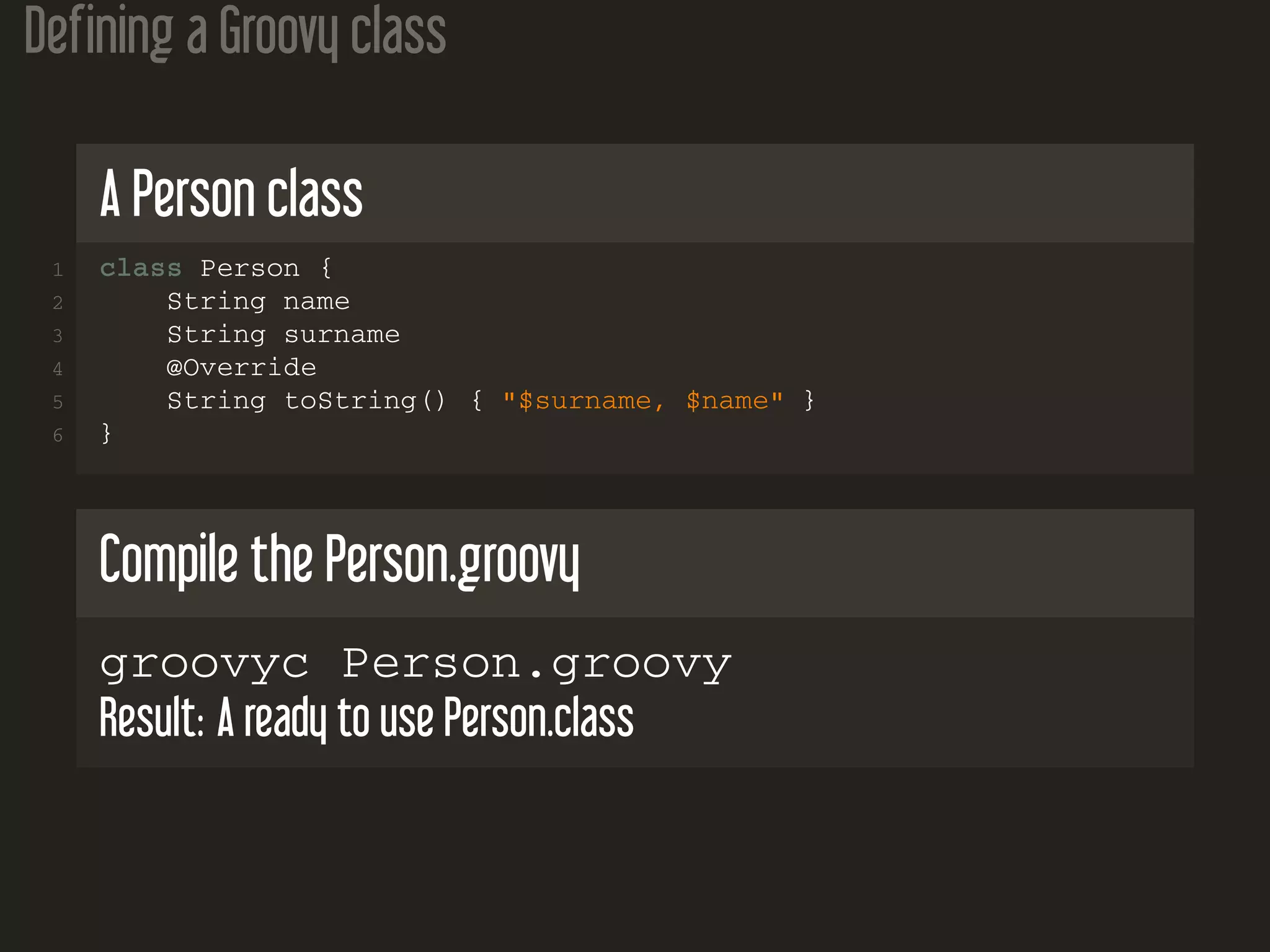 Defining a Groovy class A Person class 1 class Person { 2 String name 3 String surname 4 @Override 5 String toString() { "$surname, $name" } 6 } Compile the Person.groovy groovyc Person.groovy Result: A ready to use Person.class 