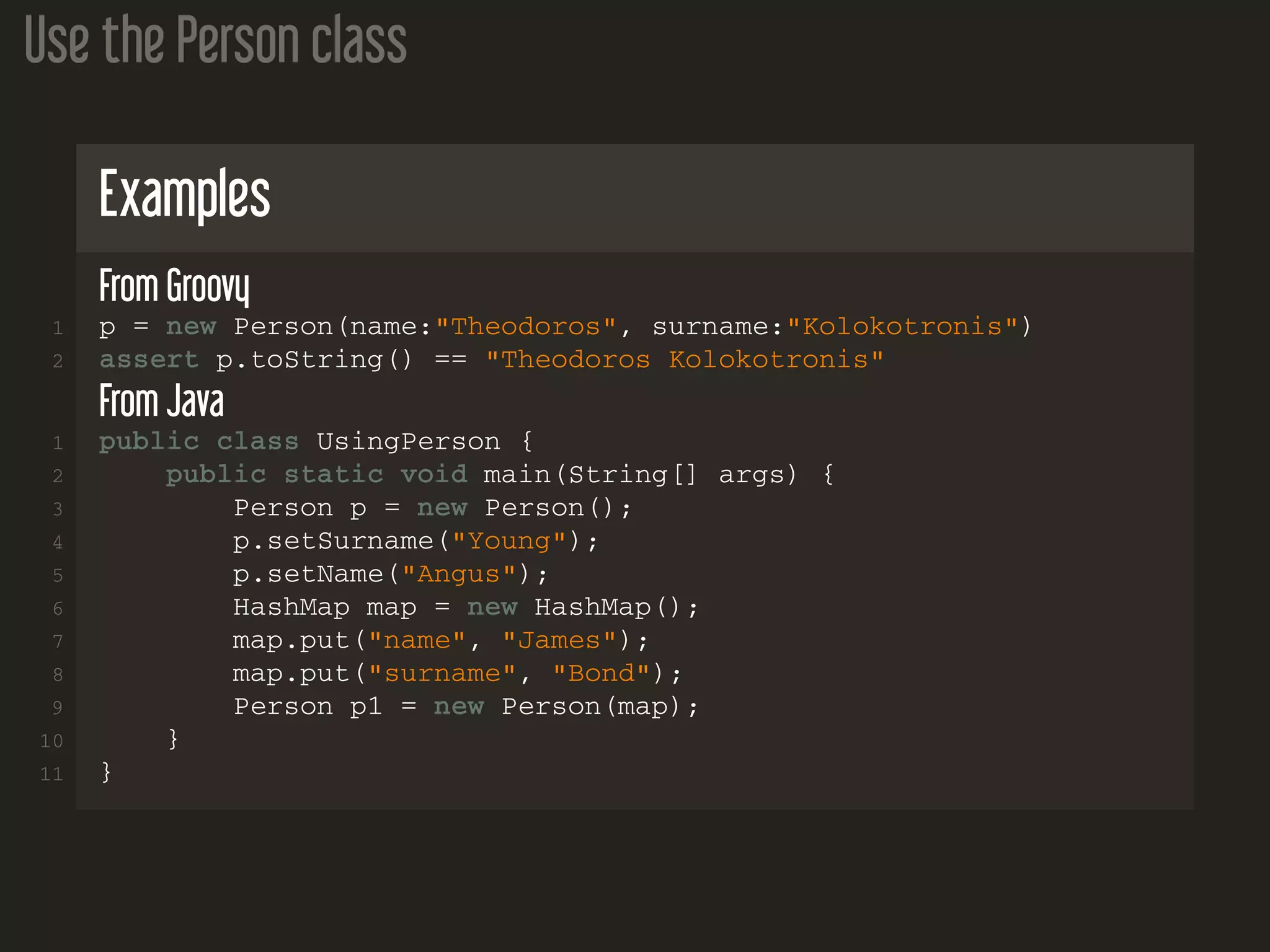 Use the Person class Examples From Groovy 1 p = new Person(name:"Theodoros", surname:"Kolokotronis") 2 assert p.toString() == "Theodoros Kolokotronis" From Java 1 public class UsingPerson { 2 public static void main(String[] args) { 3 Person p = new Person(); 4 p.setSurname("Young"); 5 p.setName("Angus"); 6 HashMap map = new HashMap(); 7 map.put("name", "James"); 8 map.put("surname", "Bond"); 9 Person p1 = new Person(map); 10 } 11 } 