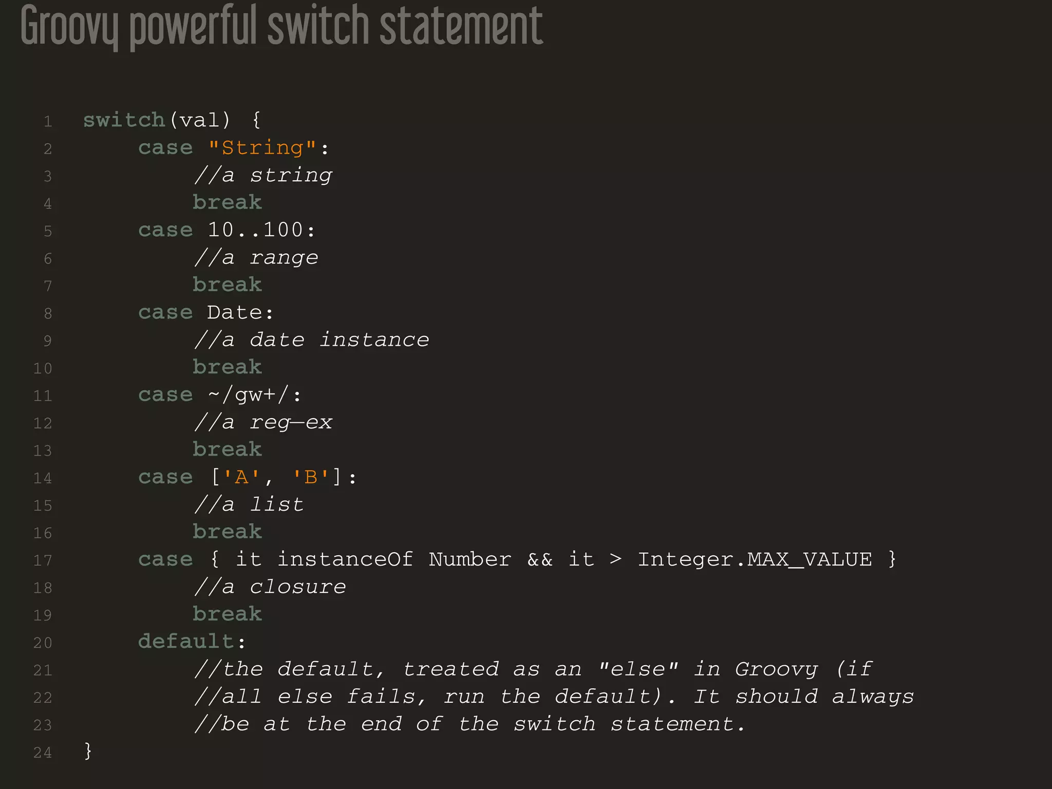 Groovy powerful switch statement 1 switch(val) { 2 case "String": 3 //a string 4 break 5 case 10..100: 6 //a range 7 break 8 case Date: 9 //a date instance 10 break 11 case ~/gw+/: 12 //a reg−ex 13 break 14 case ['A', 'B']: 15 //a list 16 break 17 case { it instanceOf Number && it > Integer.MAX_VALUE } 18 //a closure 19 break 20 default: 21 //the default, treated as an "else" in Groovy (if 22 //all else fails, run the default). It should always 23 //be at the end of the switch statement. 24 } 