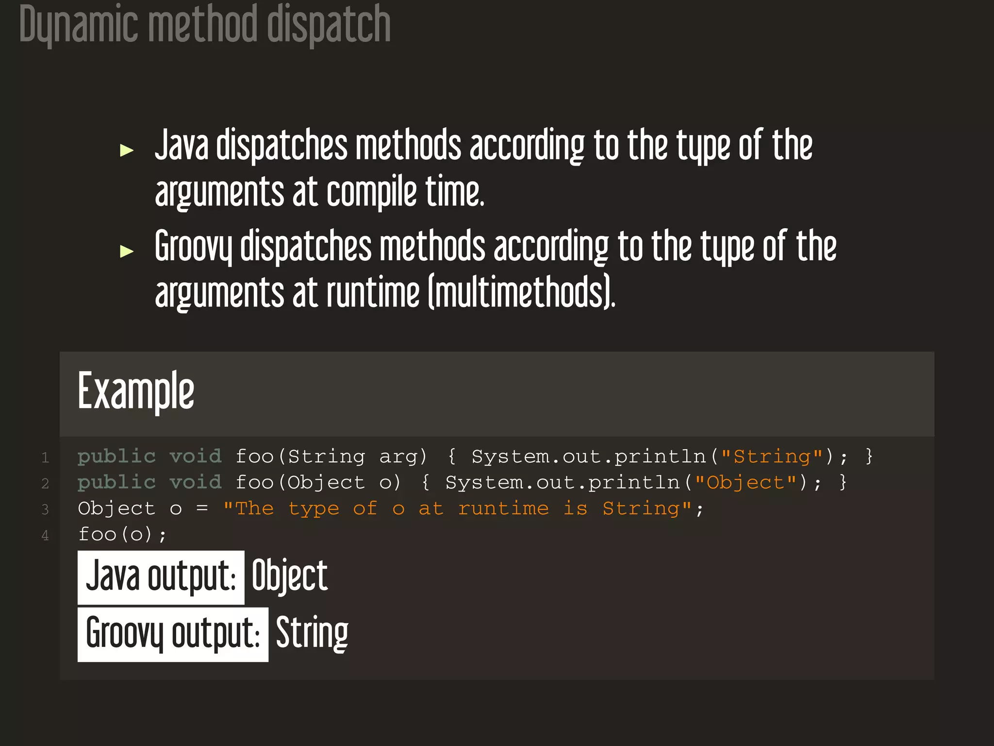 Dynamic method dispatch Java dispatches methods according to the type of the arguments at compile time. Groovy dispatches methods according to the type of the arguments at runtime (multimethods). Example 1 public void foo(String arg) { System.out.println("String"); } 2 public void foo(Object o) { System.out.println("Object"); } 3 Object o = "The type of o at runtime is String"; 4 foo(o); Java output: Object Groovy output: String 