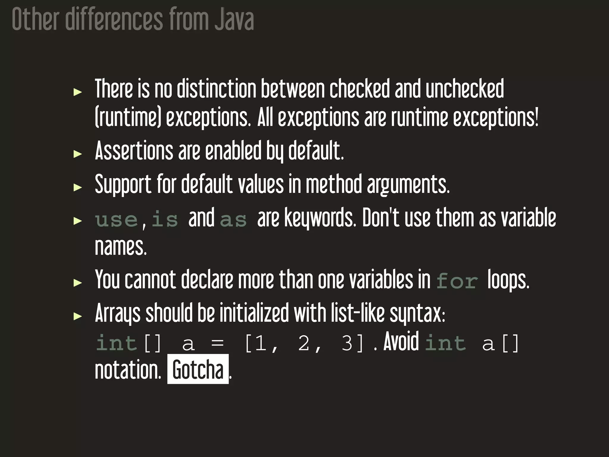 Other differences from Java There is no distinction between checked and unchecked (runtime) exceptions. All exceptions are runtime exceptions! Assertions are enabled by default. Support for default values in method arguments. use , is and as are keywords. Don't use them as variable names. You cannot declare more than one variables in for loops. Arrays should be initialized with list-like syntax: int[] a = [1, 2, 3] . Avoid int a[] notation. Gotcha . 