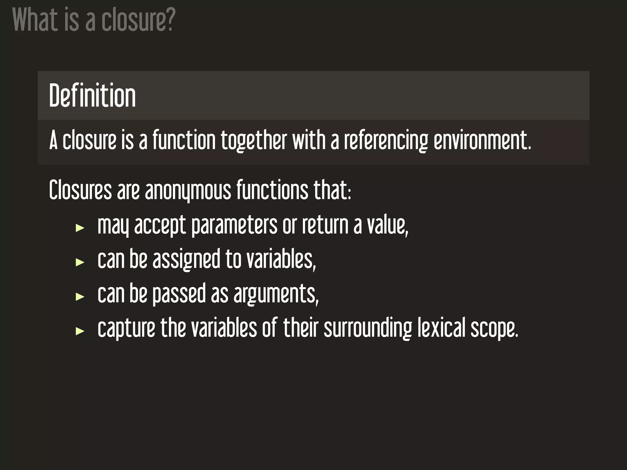 What is a closure? Definition A closure is a function together with a referencing environment. Closures are anonymous functions that: may accept parameters or return a value, can be assigned to variables, can be passed as arguments, capture the variables of their surrounding lexical scope. 
