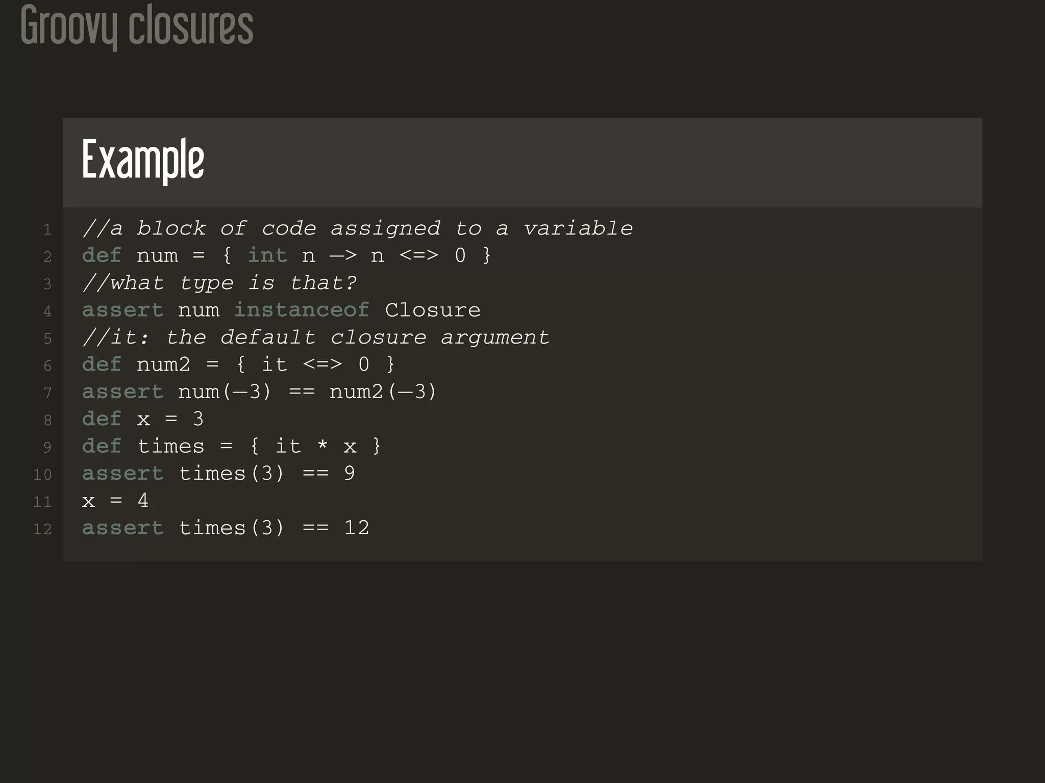 Groovy closures Example 1 //a block of code assigned to a variable 2 def num = { int n −> n <=> 0 } 3 //what type is that? 4 assert num instanceof Closure 5 //it: the default closure argument 6 def num2 = { it <=> 0 } 7 assert num(−3) == num2(−3) 8 def x = 3 9 def times = { it * x } 10 assert times(3) == 9 11 x = 4 12 assert times(3) == 12 