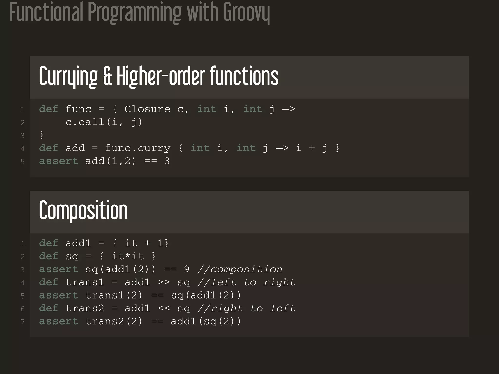 Functional Programming with Groovy Currying & Higher-order functions 1 def func = { Closure c, int i, int j −> 2 c.call(i, j) 3 } 4 def add = func.curry { int i, int j −> i + j } 5 assert add(1,2) == 3 Composition 1 def add1 = { it + 1} 2 def sq = { it*it } 3 assert sq(add1(2)) == 9 //composition 4 def trans1 = add1 >> sq //left to right 5 assert trans1(2) == sq(add1(2)) 6 def trans2 = add1 << sq //right to left 7 assert trans2(2) == add1(sq(2)) 