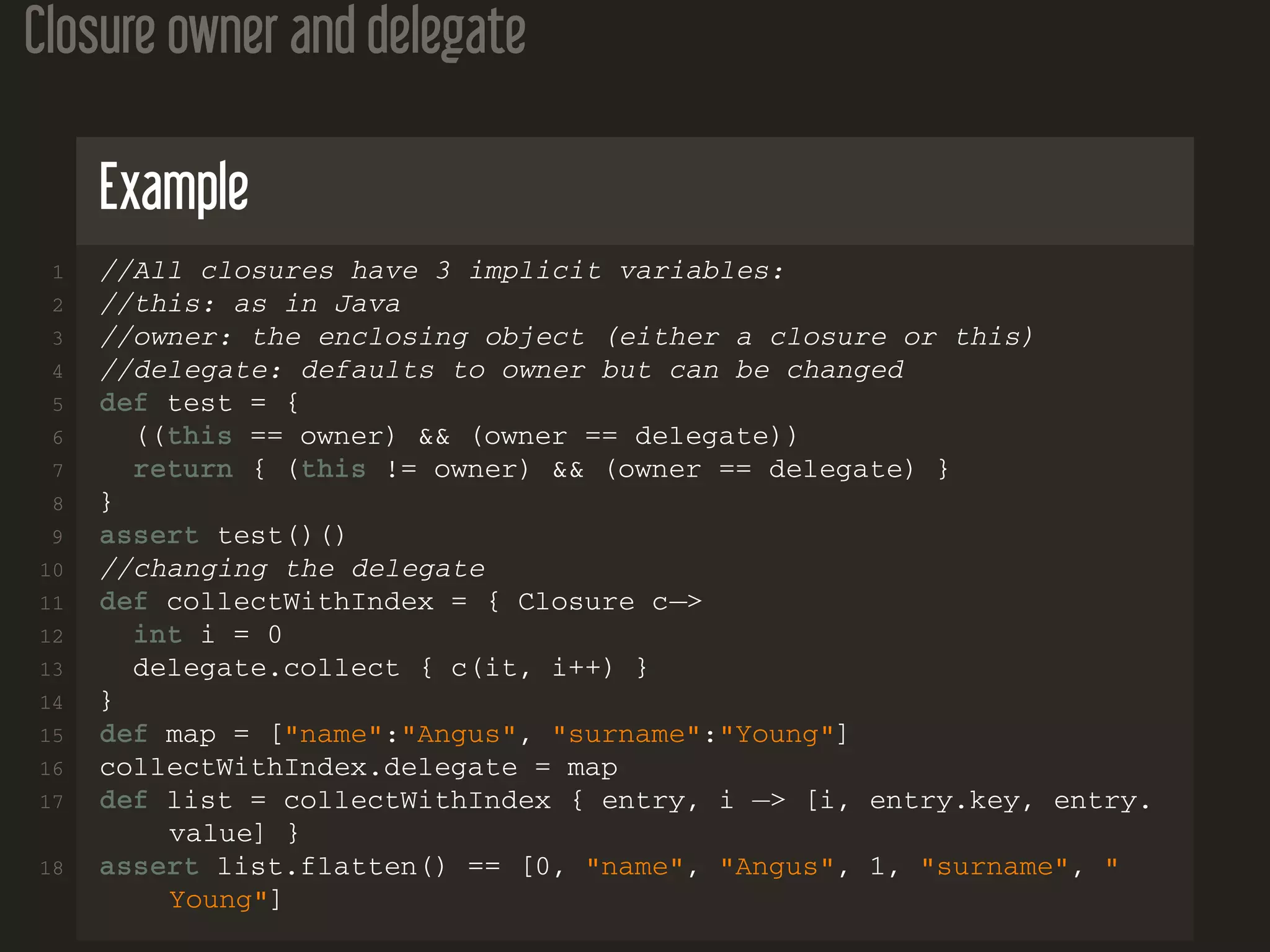 Closure owner and delegate Example 1 //All closures have 3 implicit variables: 2 //this: as in Java 3 //owner: the enclosing object (either a closure or this) 4 //delegate: defaults to owner but can be changed 5 def test = { 6 ((this == owner) && (owner == delegate)) 7 return { (this != owner) && (owner == delegate) } 8 } 9 assert test()() 10 //changing the delegate 11 def collectWithIndex = { Closure c−> 12 int i = 0 13 delegate.collect { c(it, i++) } 14 } 15 def map = ["name":"Angus", "surname":"Young"] 16 collectWithIndex.delegate = map 17 def list = collectWithIndex { entry, i −> [i, entry.key, entry. value] } 18 assert list.flatten() == [0, "name", "Angus", 1, "surname", " Young"] 