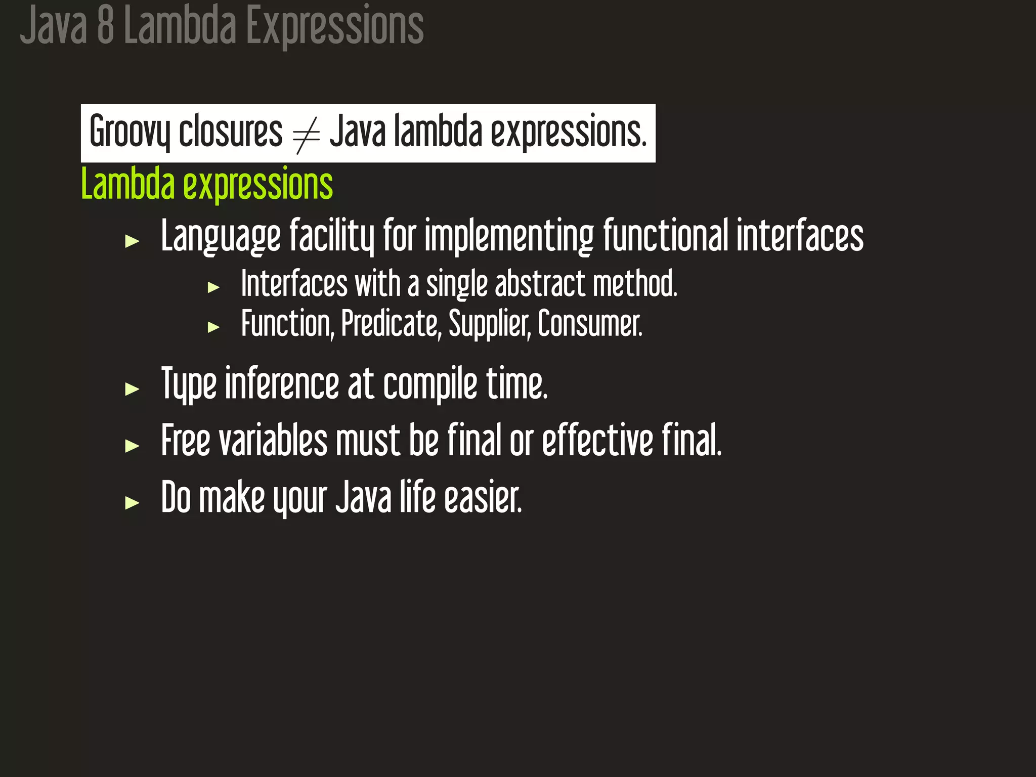 Java 8 Lambda Expressions Groovy closures ̸= Java lambda expressions. Lambda expressions Language facility for implementing functional interfaces Interfaces with a single abstract method. Function, Predicate, Supplier, Consumer. Type inference at compile time. Free variables must be final or effective final. Do make your Java life easier. 