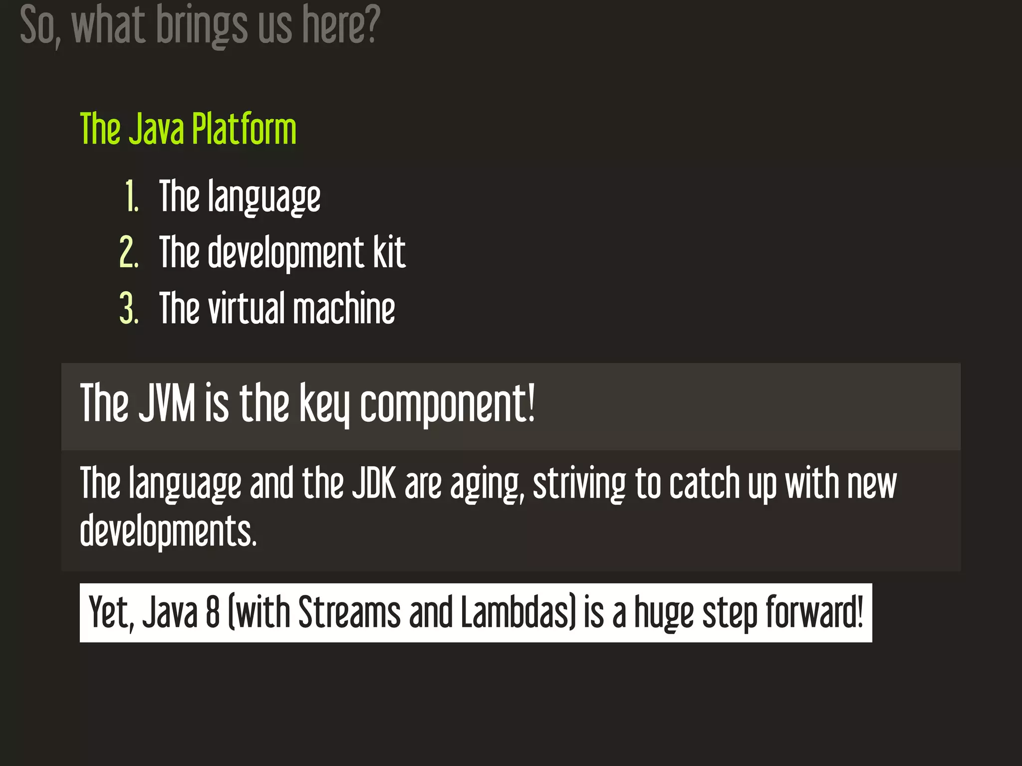 So, what brings us here? The Java Platform 1. The language 2. The development kit 3. The virtual machine The JVM is the key component! The language and the JDK are aging, striving to catch up with new developments. Yet, Java 8 (with Streams and Lambdas) is a huge step forward! 