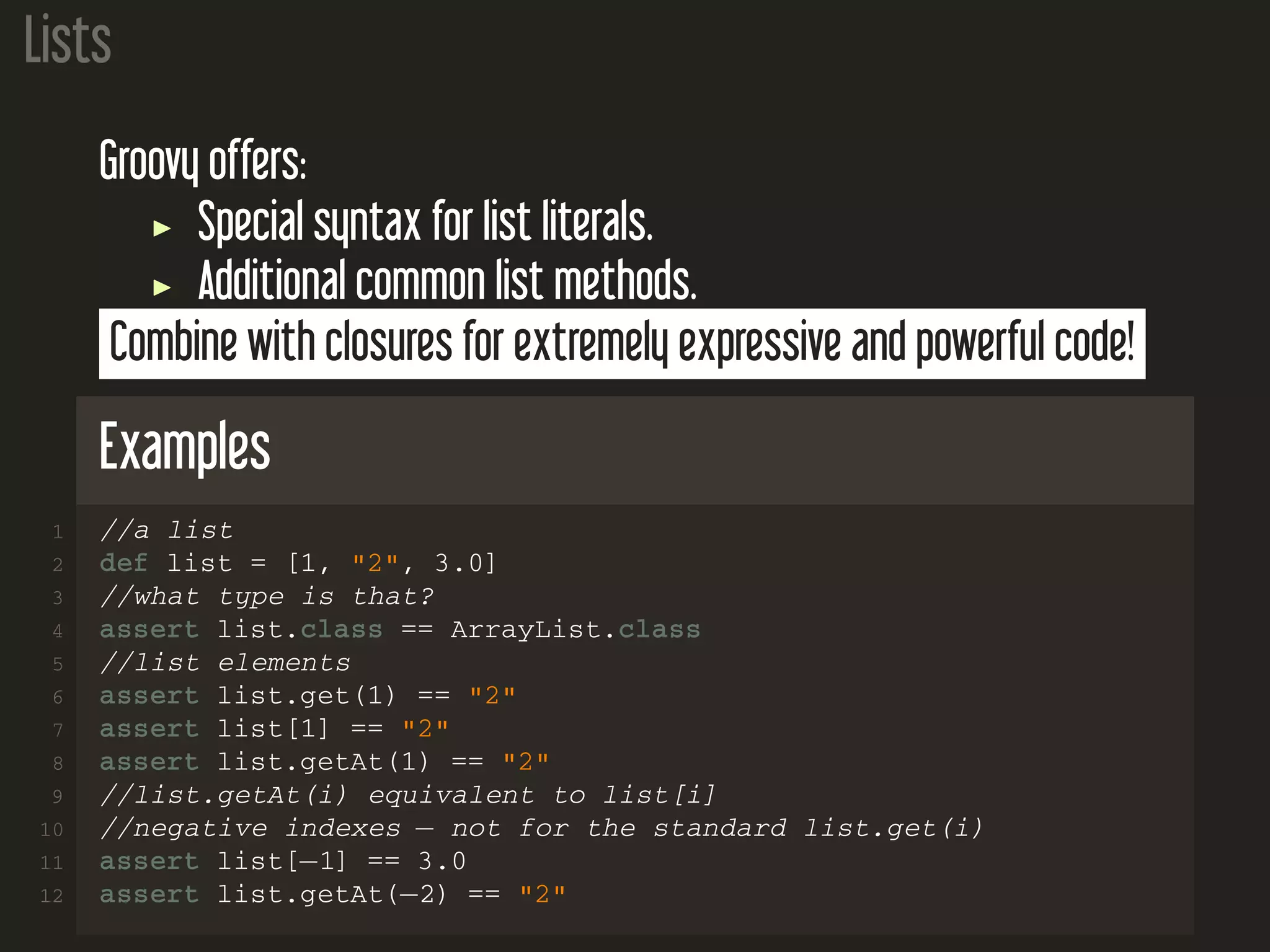 Lists Groovy offers: Special syntax for list literals. Additional common list methods. Combine with closures for extremely expressive and powerful code! Examples 1 //a list 2 def list = [1, "2", 3.0] 3 //what type is that? 4 assert list.class == ArrayList.class 5 //list elements 6 assert list.get(1) == "2" 7 assert list[1] == "2" 8 assert list.getAt(1) == "2" 9 //list.getAt(i) equivalent to list[i] 10 //negative indexes − not for the standard list.get(i) 11 assert list[−1] == 3.0 12 assert list.getAt(−2) == "2" 