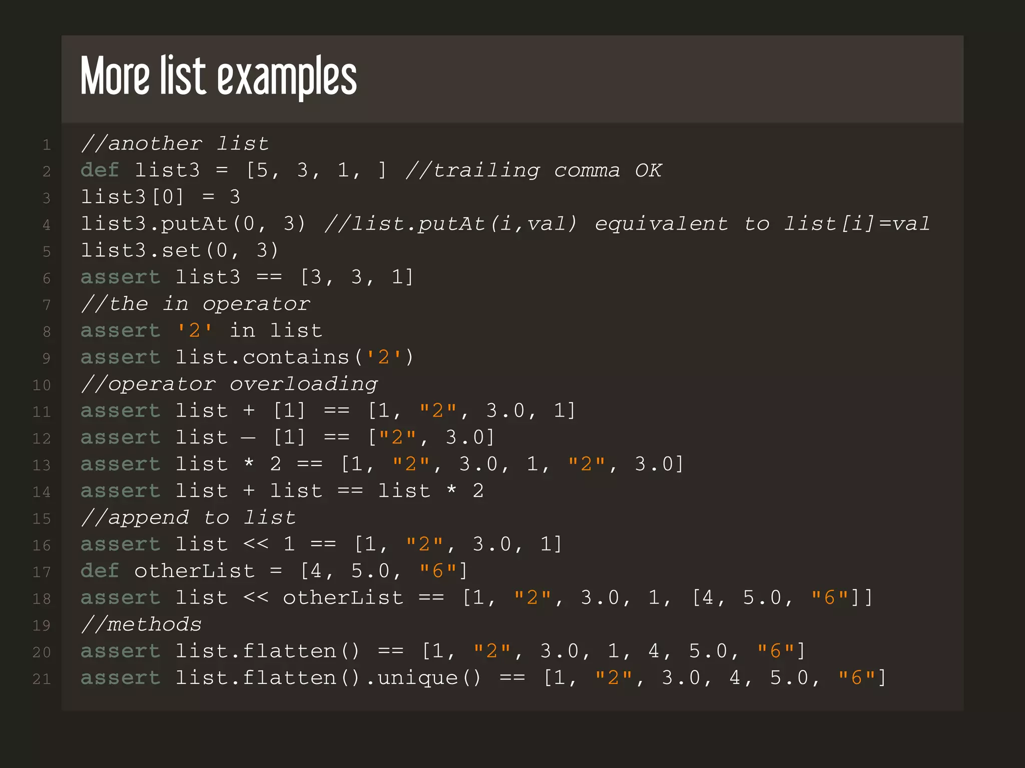 More list examples 1 //another list 2 def list3 = [5, 3, 1, ] //trailing comma OK 3 list3[0] = 3 4 list3.putAt(0, 3) //list.putAt(i,val) equivalent to list[i]=val 5 list3.set(0, 3) 6 assert list3 == [3, 3, 1] 7 //the in operator 8 assert '2' in list 9 assert list.contains('2') 10 //operator overloading 11 assert list + [1] == [1, "2", 3.0, 1] 12 assert list − [1] == ["2", 3.0] 13 assert list * 2 == [1, "2", 3.0, 1, "2", 3.0] 14 assert list + list == list * 2 15 //append to list 16 assert list << 1 == [1, "2", 3.0, 1] 17 def otherList = [4, 5.0, "6"] 18 assert list << otherList == [1, "2", 3.0, 1, [4, 5.0, "6"]] 19 //methods 20 assert list.flatten() == [1, "2", 3.0, 1, 4, 5.0, "6"] 21 assert list.flatten().unique() == [1, "2", 3.0, 4, 5.0, "6"] 