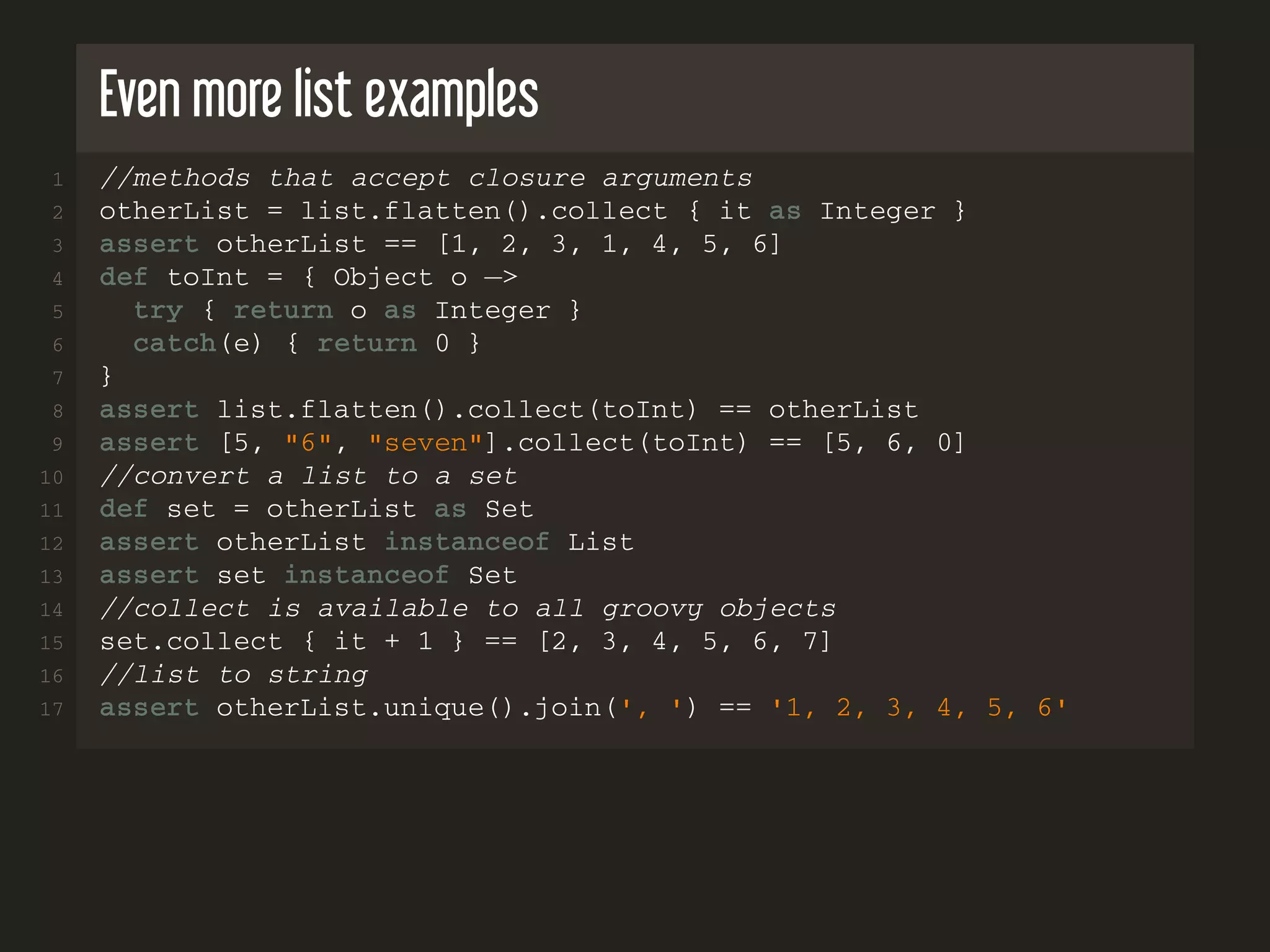 Even more list examples 1 //methods that accept closure arguments 2 otherList = list.flatten().collect { it as Integer } 3 assert otherList == [1, 2, 3, 1, 4, 5, 6] 4 def toInt = { Object o −> 5 try { return o as Integer } 6 catch(e) { return 0 } 7 } 8 assert list.flatten().collect(toInt) == otherList 9 assert [5, "6", "seven"].collect(toInt) == [5, 6, 0] 10 //convert a list to a set 11 def set = otherList as Set 12 assert otherList instanceof List 13 assert set instanceof Set 14 //collect is available to all groovy objects 15 set.collect { it + 1 } == [2, 3, 4, 5, 6, 7] 16 //list to string 17 assert otherList.unique().join(', ') == '1, 2, 3, 4, 5, 6' 