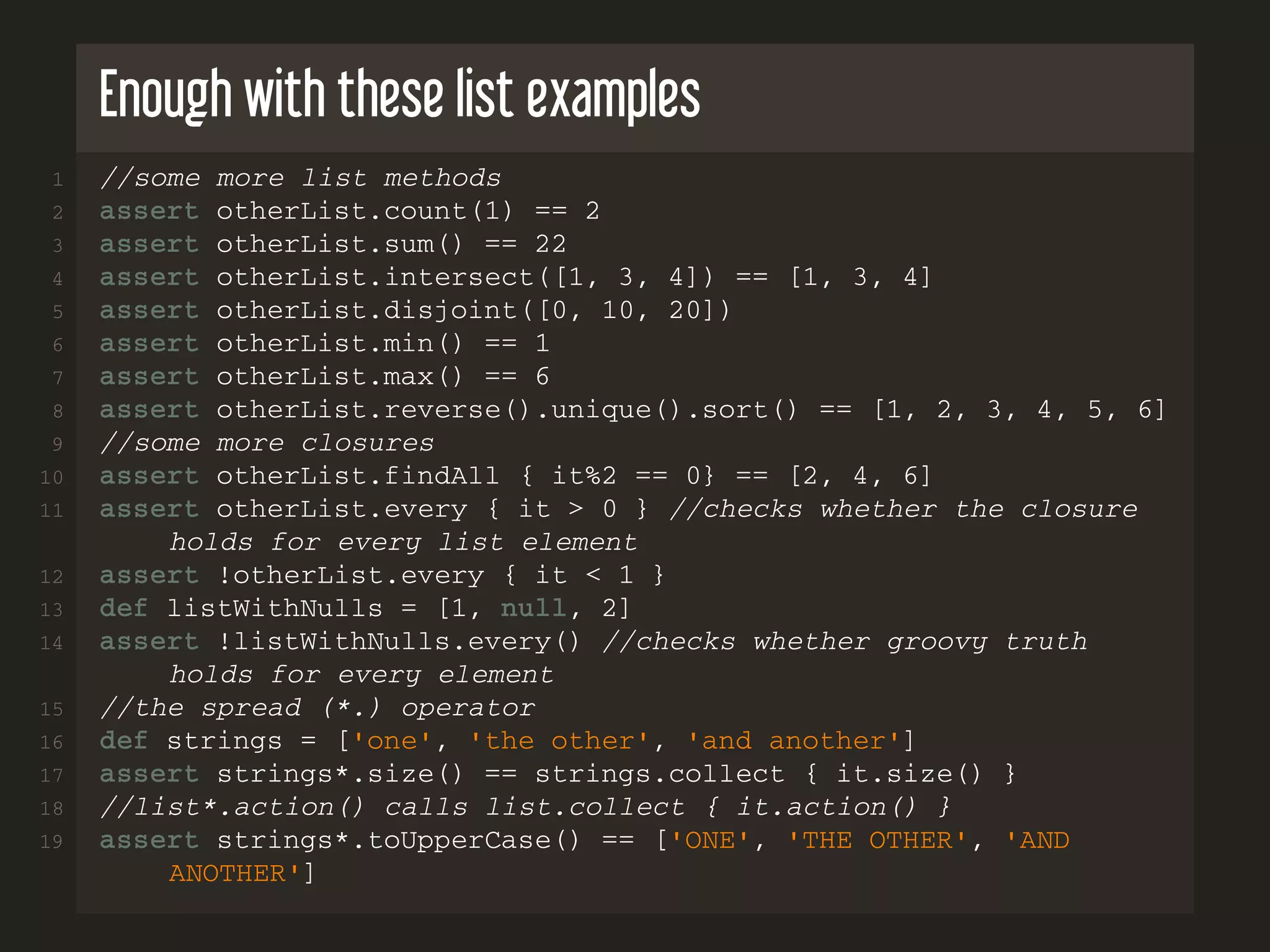 Enough with these list examples 1 //some more list methods 2 assert otherList.count(1) == 2 3 assert otherList.sum() == 22 4 assert otherList.intersect([1, 3, 4]) == [1, 3, 4] 5 assert otherList.disjoint([0, 10, 20]) 6 assert otherList.min() == 1 7 assert otherList.max() == 6 8 assert otherList.reverse().unique().sort() == [1, 2, 3, 4, 5, 6] 9 //some more closures 10 assert otherList.findAll { it%2 == 0} == [2, 4, 6] 11 assert otherList.every { it > 0 } //checks whether the closure holds for every list element 12 assert !otherList.every { it < 1 } 13 def listWithNulls = [1, null, 2] 14 assert !listWithNulls.every() //checks whether groovy truth holds for every element 15 //the spread (*.) operator 16 def strings = ['one', 'the other', 'and another'] 17 assert strings*.size() == strings.collect { it.size() } 18 //list*.action() calls list.collect { it.action() } 19 assert strings*.toUpperCase() == ['ONE', 'THE OTHER', 'AND ANOTHER'] 