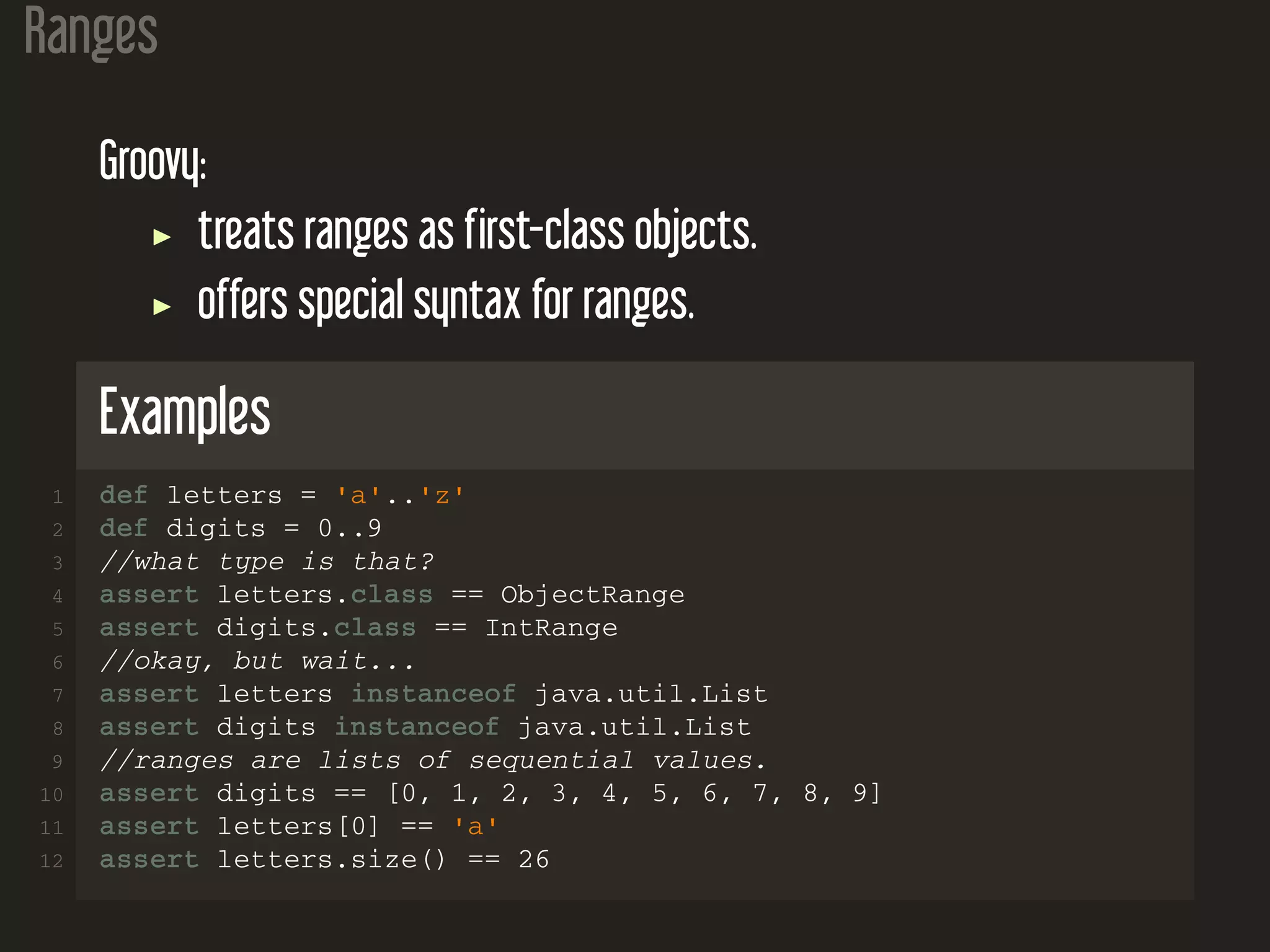 Ranges Groovy: treats ranges as first-class objects. offers special syntax for ranges. Examples 1 def letters = 'a'..'z' 2 def digits = 0..9 3 //what type is that? 4 assert letters.class == ObjectRange 5 assert digits.class == IntRange 6 //okay, but wait... 7 assert letters instanceof java.util.List 8 assert digits instanceof java.util.List 9 //ranges are lists of sequential values. 10 assert digits == [0, 1, 2, 3, 4, 5, 6, 7, 8, 9] 11 assert letters[0] == 'a' 12 assert letters.size() == 26 