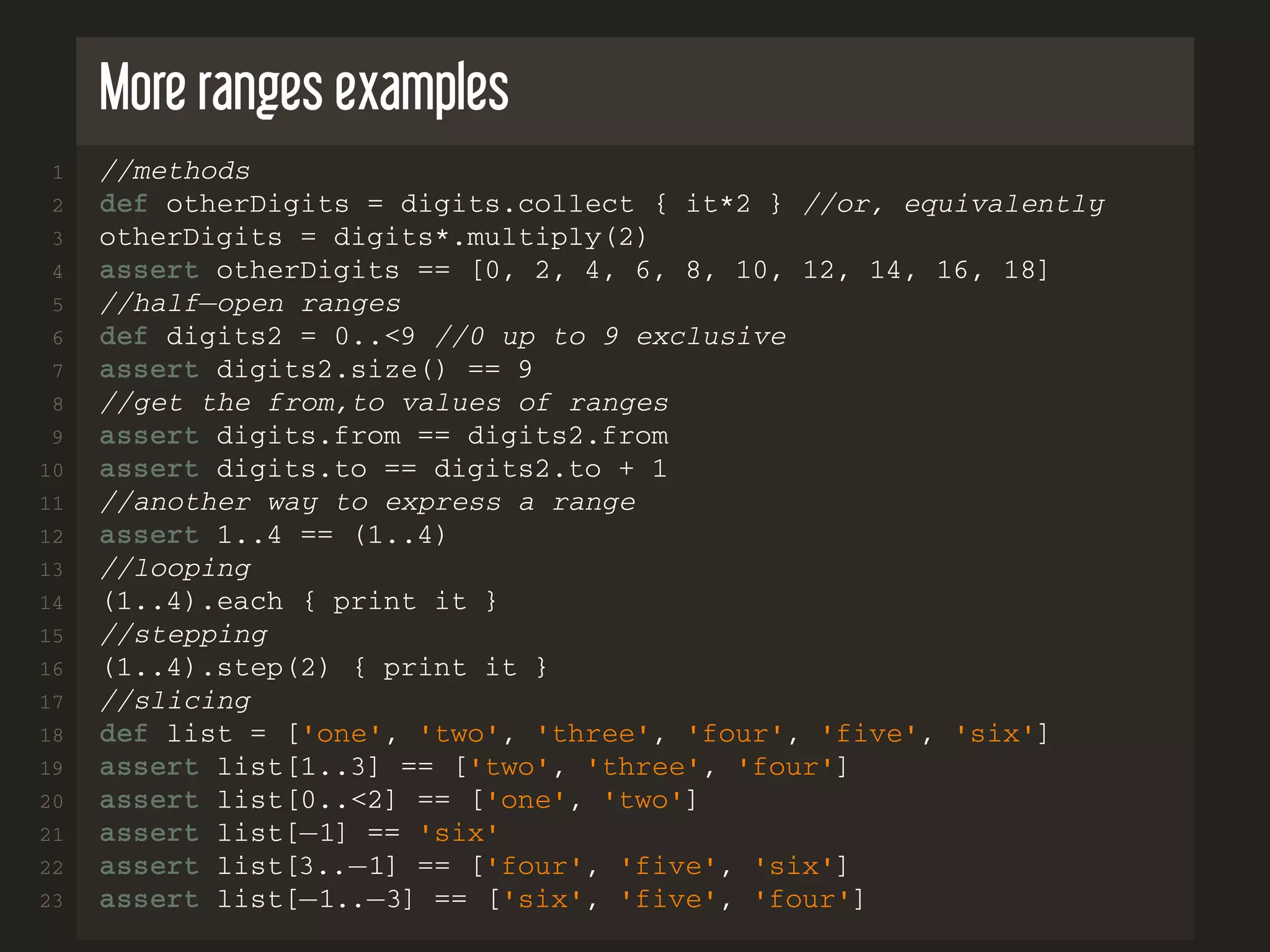 More ranges examples 1 //methods 2 def otherDigits = digits.collect { it*2 } //or, equivalently 3 otherDigits = digits*.multiply(2) 4 assert otherDigits == [0, 2, 4, 6, 8, 10, 12, 14, 16, 18] 5 //half−open ranges 6 def digits2 = 0..<9 //0 up to 9 exclusive 7 assert digits2.size() == 9 8 //get the from,to values of ranges 9 assert digits.from == digits2.from 10 assert digits.to == digits2.to + 1 11 //another way to express a range 12 assert 1..4 == (1..4) 13 //looping 14 (1..4).each { print it } 15 //stepping 16 (1..4).step(2) { print it } 17 //slicing 18 def list = ['one', 'two', 'three', 'four', 'five', 'six'] 19 assert list[1..3] == ['two', 'three', 'four'] 20 assert list[0..<2] == ['one', 'two'] 21 assert list[−1] == 'six' 22 assert list[3..−1] == ['four', 'five', 'six'] 23 assert list[−1..−3] == ['six', 'five', 'four'] 
