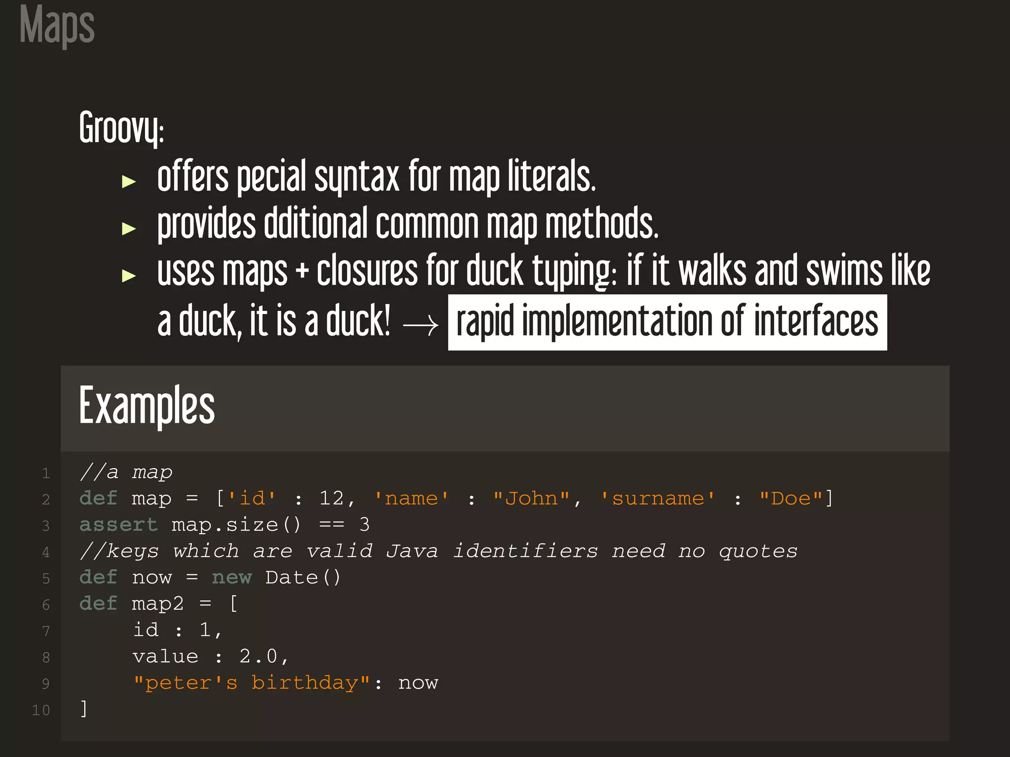 Maps Groovy: offers pecial syntax for map literals. provides dditional common map methods. uses maps + closures for duck typing: if it walks and swims like a duck, it is a duck! → rapid implementation of interfaces Examples 1 //a map 2 def map = ['id' : 12, 'name' : "John", 'surname' : "Doe"] 3 assert map.size() == 3 4 //keys which are valid Java identifiers need no quotes 5 def now = new Date() 6 def map2 = [ 7 id : 1, 8 value : 2.0, 9 "peter's birthday": now 10 ] 