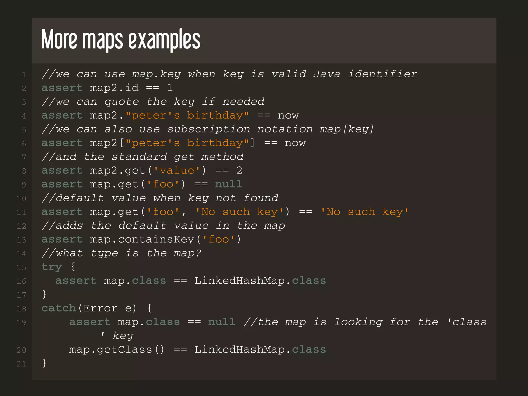 More maps examples 1 //we can use map.key when key is valid Java identifier 2 assert map2.id == 1 3 //we can quote the key if needed 4 assert map2."peter's birthday" == now 5 //we can also use subscription notation map[key] 6 assert map2["peter's birthday"] == now 7 //and the standard get method 8 assert map2.get('value') == 2 9 assert map.get('foo') == null 10 //default value when key not found 11 assert map.get('foo', 'No such key') == 'No such key' 12 //adds the default value in the map 13 assert map.containsKey('foo') 14 //what type is the map? 15 try { 16 assert map.class == LinkedHashMap.class 17 } 18 catch(Error e) { 19 assert map.class == null //the map is looking for the 'class ' key 20 map.getClass() == LinkedHashMap.class 21 } 