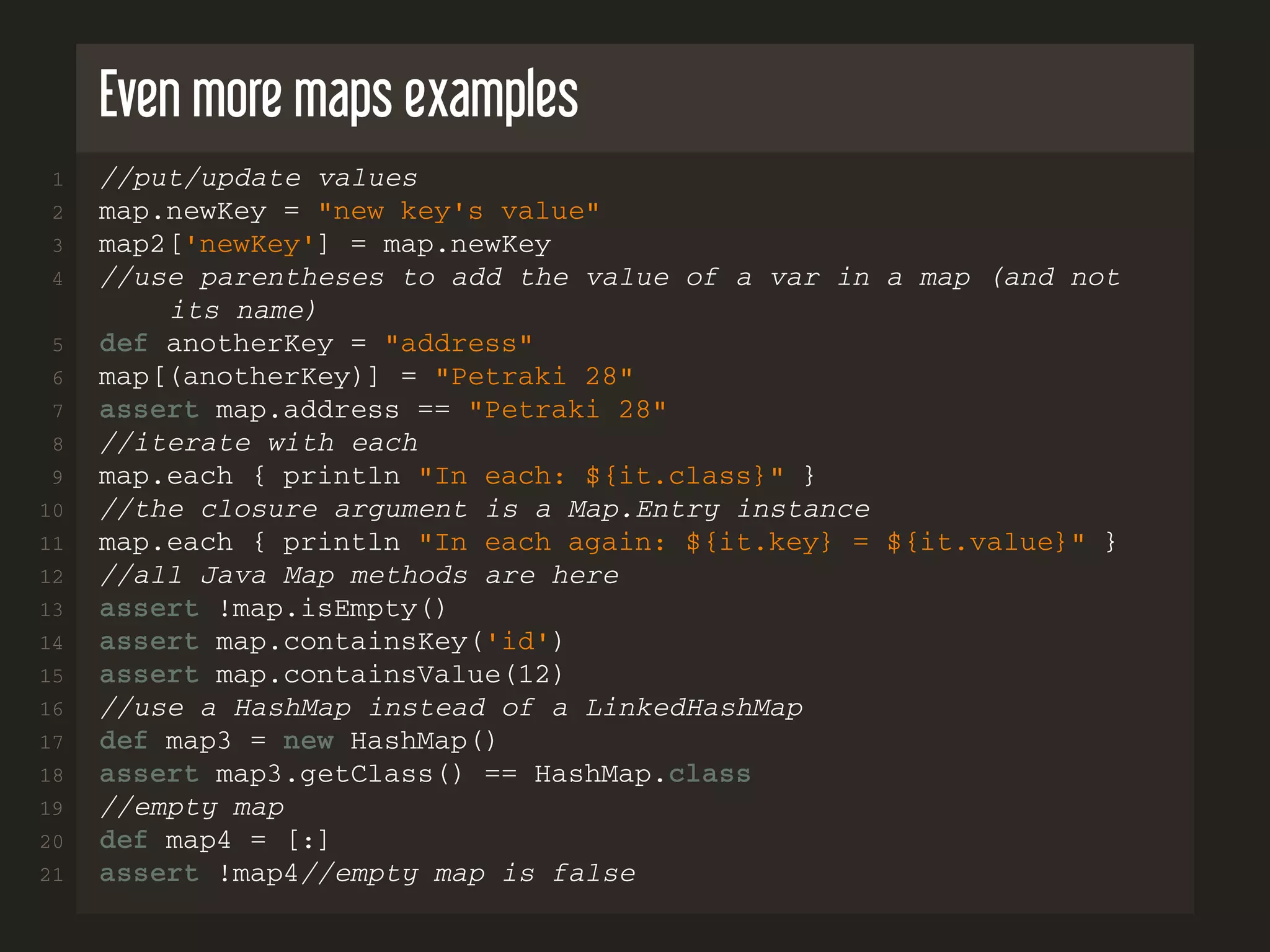 Even more maps examples 1 //put/update values 2 map.newKey = "new key's value" 3 map2['newKey'] = map.newKey 4 //use parentheses to add the value of a var in a map (and not its name) 5 def anotherKey = "address" 6 map[(anotherKey)] = "Petraki 28" 7 assert map.address == "Petraki 28" 8 //iterate with each 9 map.each { println "In each: ${it.class}" } 10 //the closure argument is a Map.Entry instance 11 map.each { println "In each again: ${it.key} = ${it.value}" } 12 //all Java Map methods are here 13 assert !map.isEmpty() 14 assert map.containsKey('id') 15 assert map.containsValue(12) 16 //use a HashMap instead of a LinkedHashMap 17 def map3 = new HashMap() 18 assert map3.getClass() == HashMap.class 19 //empty map 20 def map4 = [:] 21 assert !map4//empty map is false 