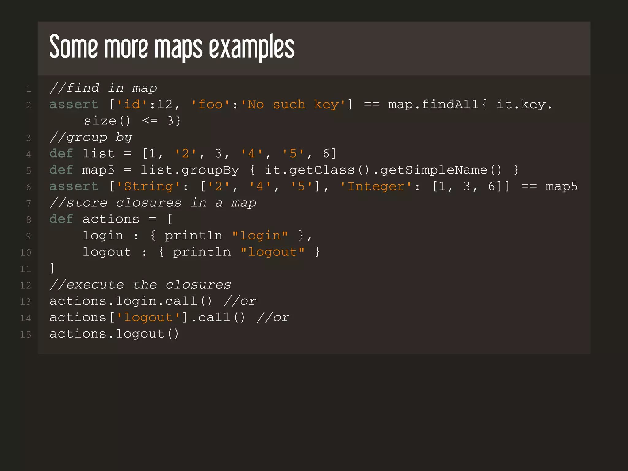 Some more maps examples 1 //find in map 2 assert ['id':12, 'foo':'No such key'] == map.findAll{ it.key. size() <= 3} 3 //group by 4 def list = [1, '2', 3, '4', '5', 6] 5 def map5 = list.groupBy { it.getClass().getSimpleName() } 6 assert ['String': ['2', '4', '5'], 'Integer': [1, 3, 6]] == map5 7 //store closures in a map 8 def actions = [ 9 login : { println "login" }, 10 logout : { println "logout" } 11 ] 12 //execute the closures 13 actions.login.call() //or 14 actions['logout'].call() //or 15 actions.logout() 