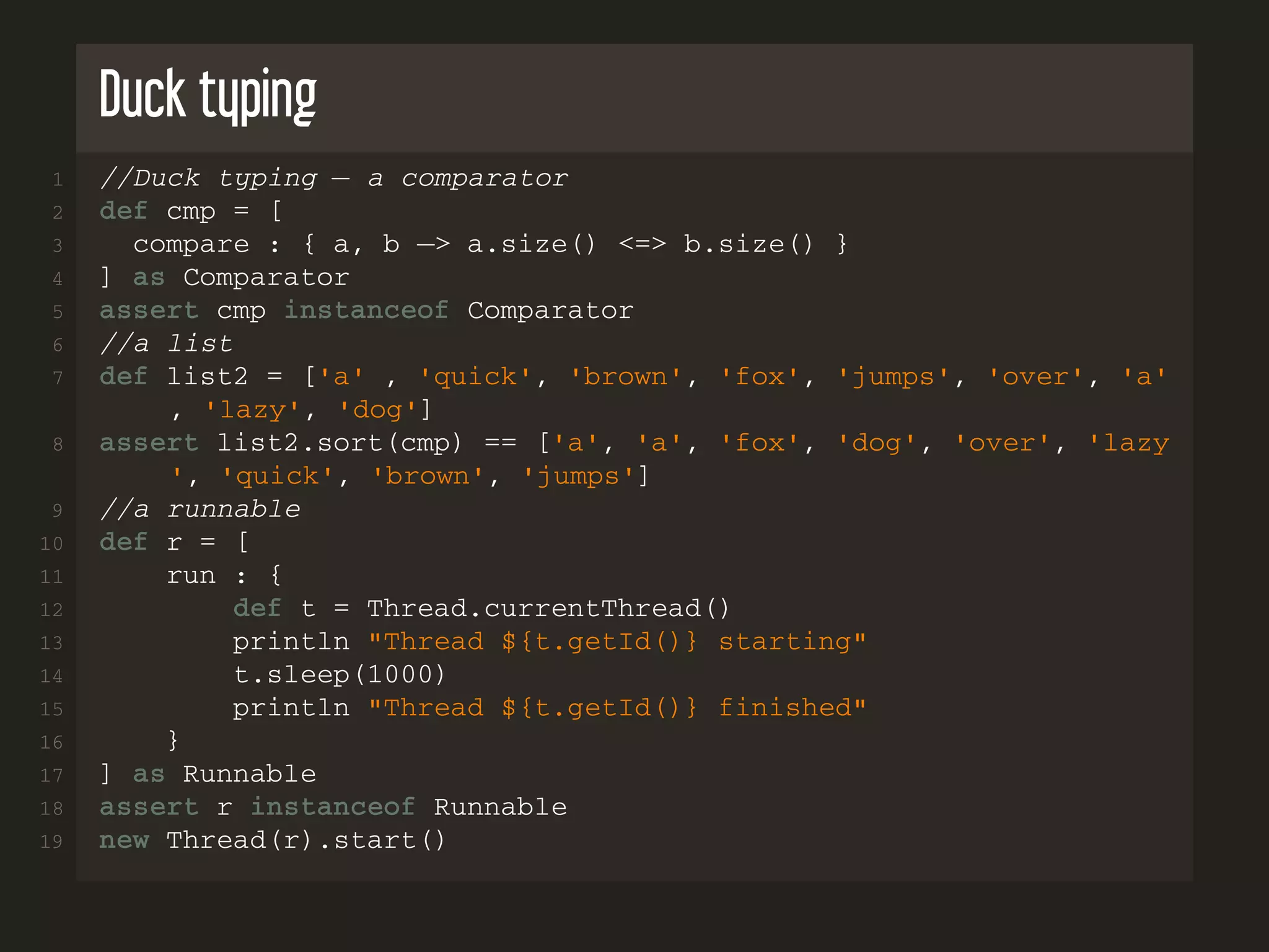 Duck typing 1 //Duck typing − a comparator 2 def cmp = [ 3 compare : { a, b −> a.size() <=> b.size() } 4 ] as Comparator 5 assert cmp instanceof Comparator 6 //a list 7 def list2 = ['a' , 'quick', 'brown', 'fox', 'jumps', 'over', 'a' , 'lazy', 'dog'] 8 assert list2.sort(cmp) == ['a', 'a', 'fox', 'dog', 'over', 'lazy ', 'quick', 'brown', 'jumps'] 9 //a runnable 10 def r = [ 11 run : { 12 def t = Thread.currentThread() 13 println "Thread ${t.getId()} starting" 14 t.sleep(1000) 15 println "Thread ${t.getId()} finished" 16 } 17 ] as Runnable 18 assert r instanceof Runnable 19 new Thread(r).start() 