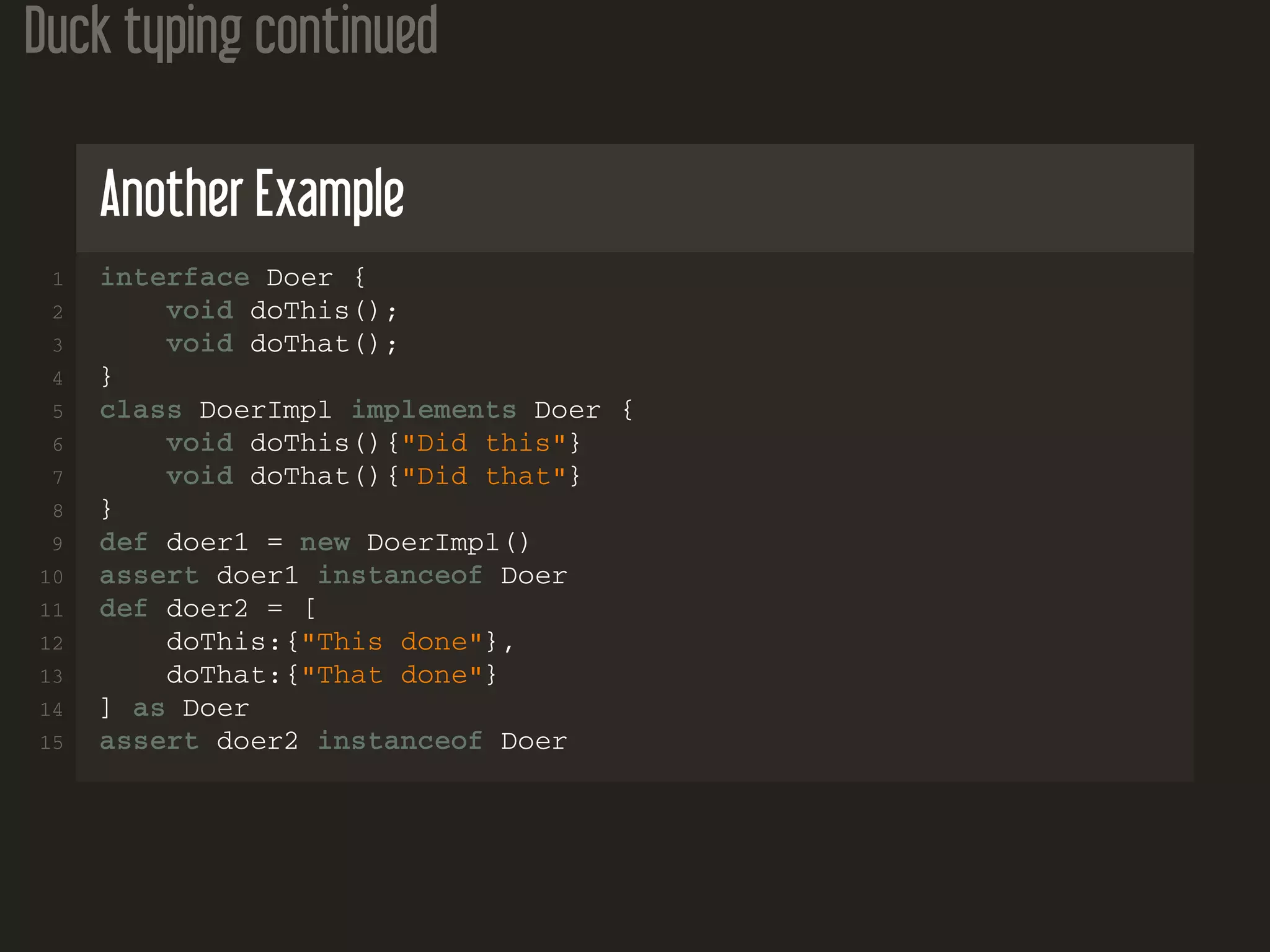 Duck typing continued Another Example 1 interface Doer { 2 void doThis(); 3 void doThat(); 4 } 5 class DoerImpl implements Doer { 6 void doThis(){"Did this"} 7 void doThat(){"Did that"} 8 } 9 def doer1 = new DoerImpl() 10 assert doer1 instanceof Doer 11 def doer2 = [ 12 doThis:{"This done"}, 13 doThat:{"That done"} 14 ] as Doer 15 assert doer2 instanceof Doer 