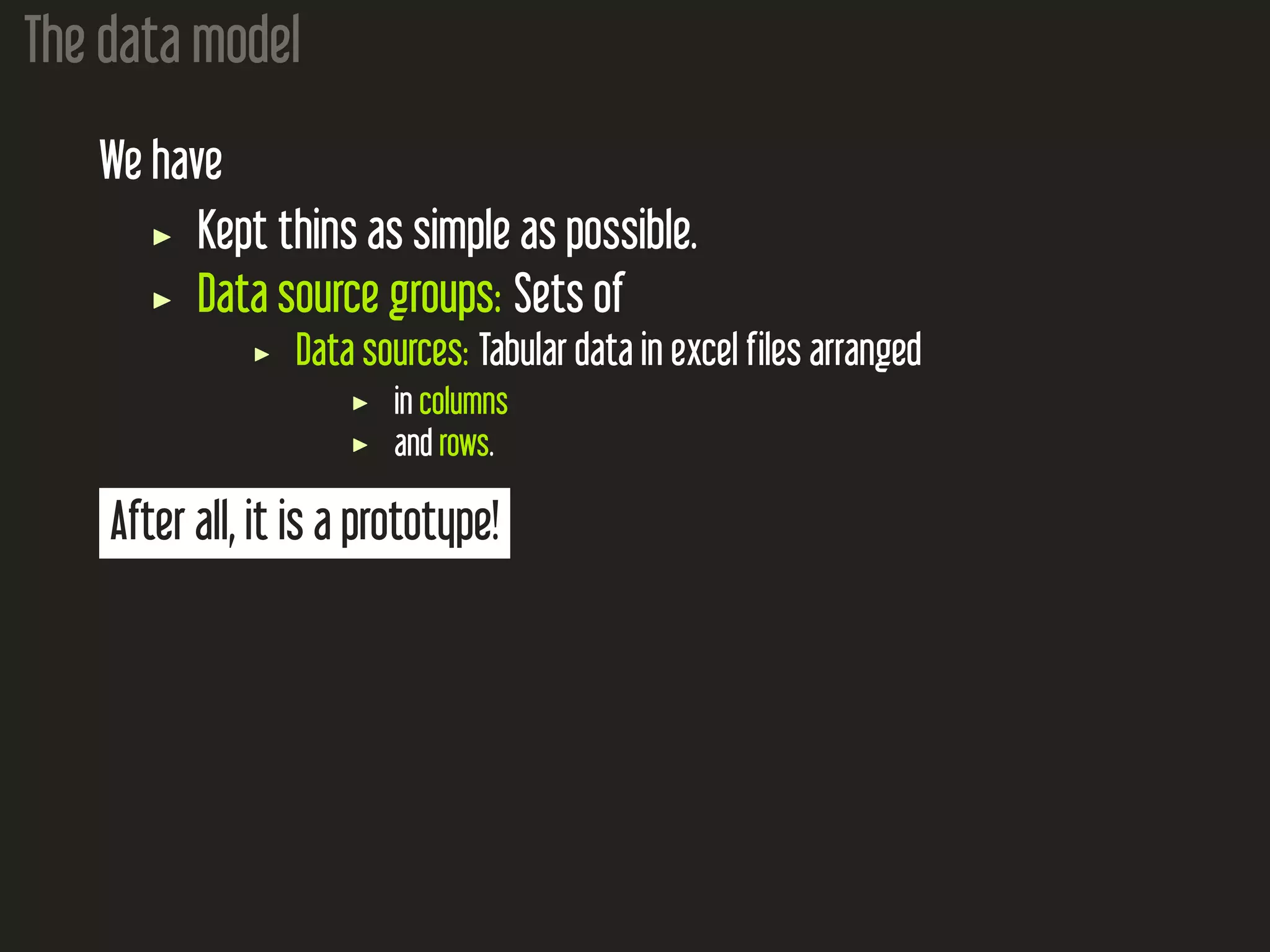 The data model We have Kept thins as simple as possible. Data source groups: Sets of Data sources: Tabular data in excel files arranged in columns and rows. After all, it is a prototype! 