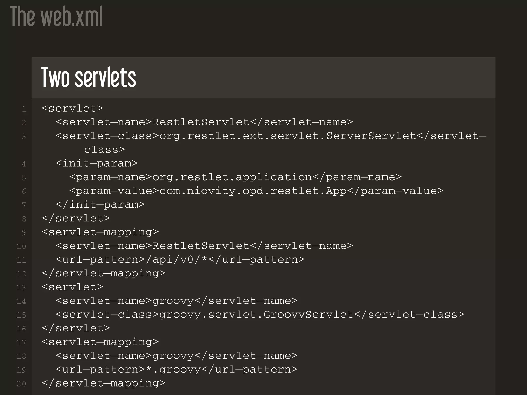 The web.xml Two servlets 1 <servlet> 2 <servlet−name>RestletServlet</servlet−name> 3 <servlet−class>org.restlet.ext.servlet.ServerServlet</servlet− class> 4 <init−param> 5 <param−name>org.restlet.application</param−name> 6 <param−value>com.niovity.opd.restlet.App</param−value> 7 </init−param> 8 </servlet> 9 <servlet−mapping> 10 <servlet−name>RestletServlet</servlet−name> 11 <url−pattern>/api/v0/*</url−pattern> 12 </servlet−mapping> 13 <servlet> 14 <servlet−name>groovy</servlet−name> 15 <servlet−class>groovy.servlet.GroovyServlet</servlet−class> 16 </servlet> 17 <servlet−mapping> 18 <servlet−name>groovy</servlet−name> 19 <url−pattern>*.groovy</url−pattern> 20 </servlet−mapping> 
