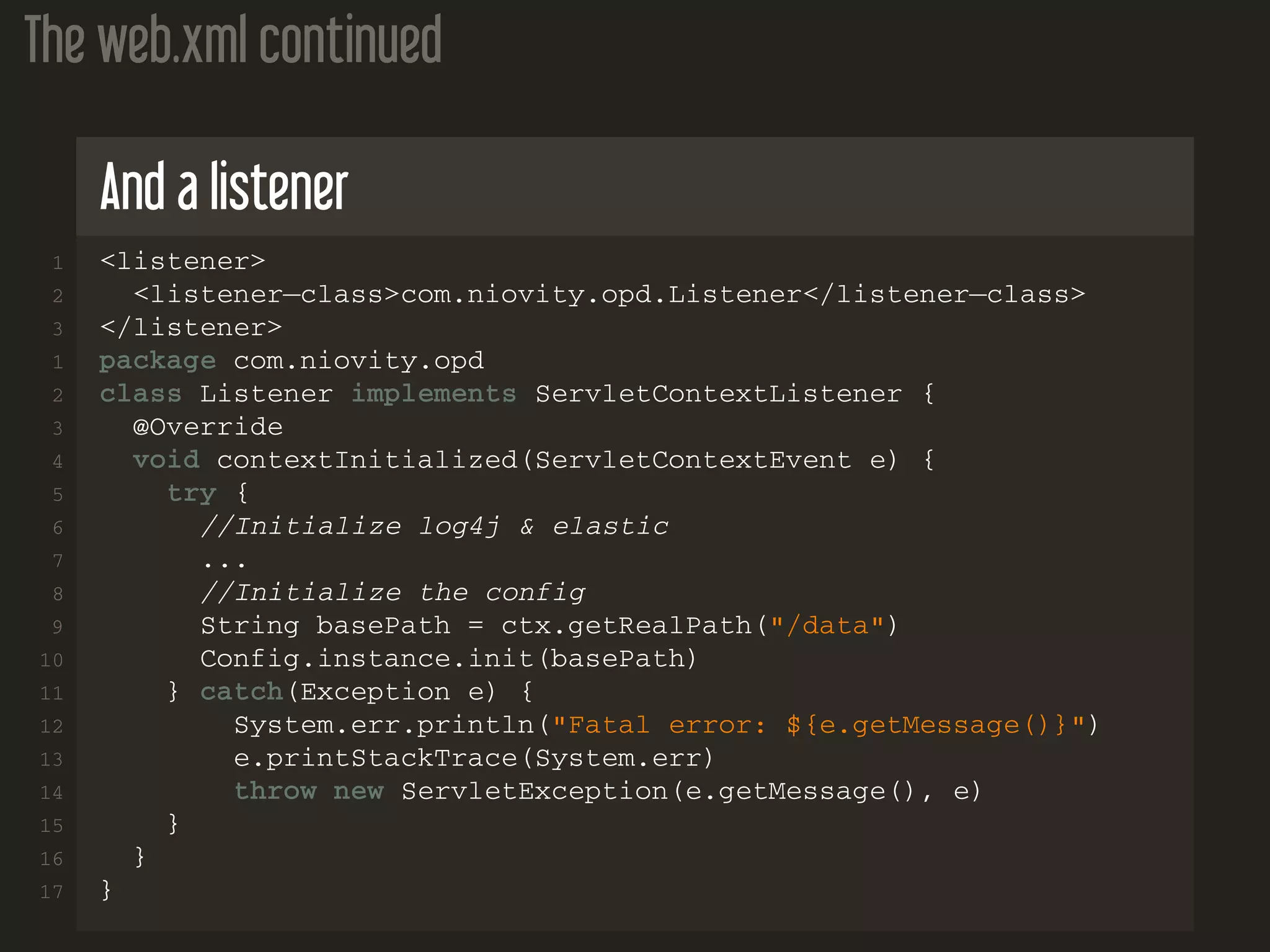 The web.xml continued And a listener 1 <listener> 2 <listener−class>com.niovity.opd.Listener</listener−class> 3 </listener> 1 package com.niovity.opd 2 class Listener implements ServletContextListener { 3 @Override 4 void contextInitialized(ServletContextEvent e) { 5 try { 6 //Initialize log4j & elastic 7 ... 8 //Initialize the config 9 String basePath = ctx.getRealPath("/data") 10 Config.instance.init(basePath) 11 } catch(Exception e) { 12 System.err.println("Fatal error: ${e.getMessage()}") 13 e.printStackTrace(System.err) 14 throw new ServletException(e.getMessage(), e) 15 } 16 } 17 } 