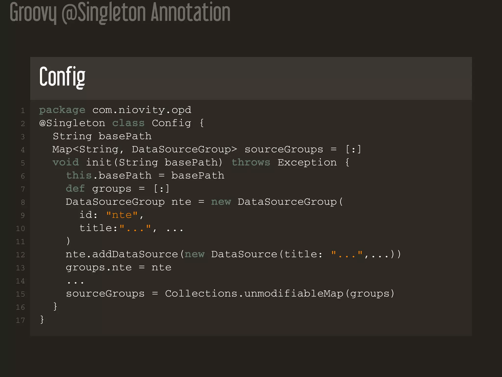 Groovy @Singleton Annotation Config 1 package com.niovity.opd 2 @Singleton class Config { 3 String basePath 4 Map<String, DataSourceGroup> sourceGroups = [:] 5 void init(String basePath) throws Exception { 6 this.basePath = basePath 7 def groups = [:] 8 DataSourceGroup nte = new DataSourceGroup( 9 id: "nte", 10 title:"...", ... 11 ) 12 nte.addDataSource(new DataSource(title: "...",...)) 13 groups.nte = nte 14 ... 15 sourceGroups = Collections.unmodifiableMap(groups) 16 } 17 } 