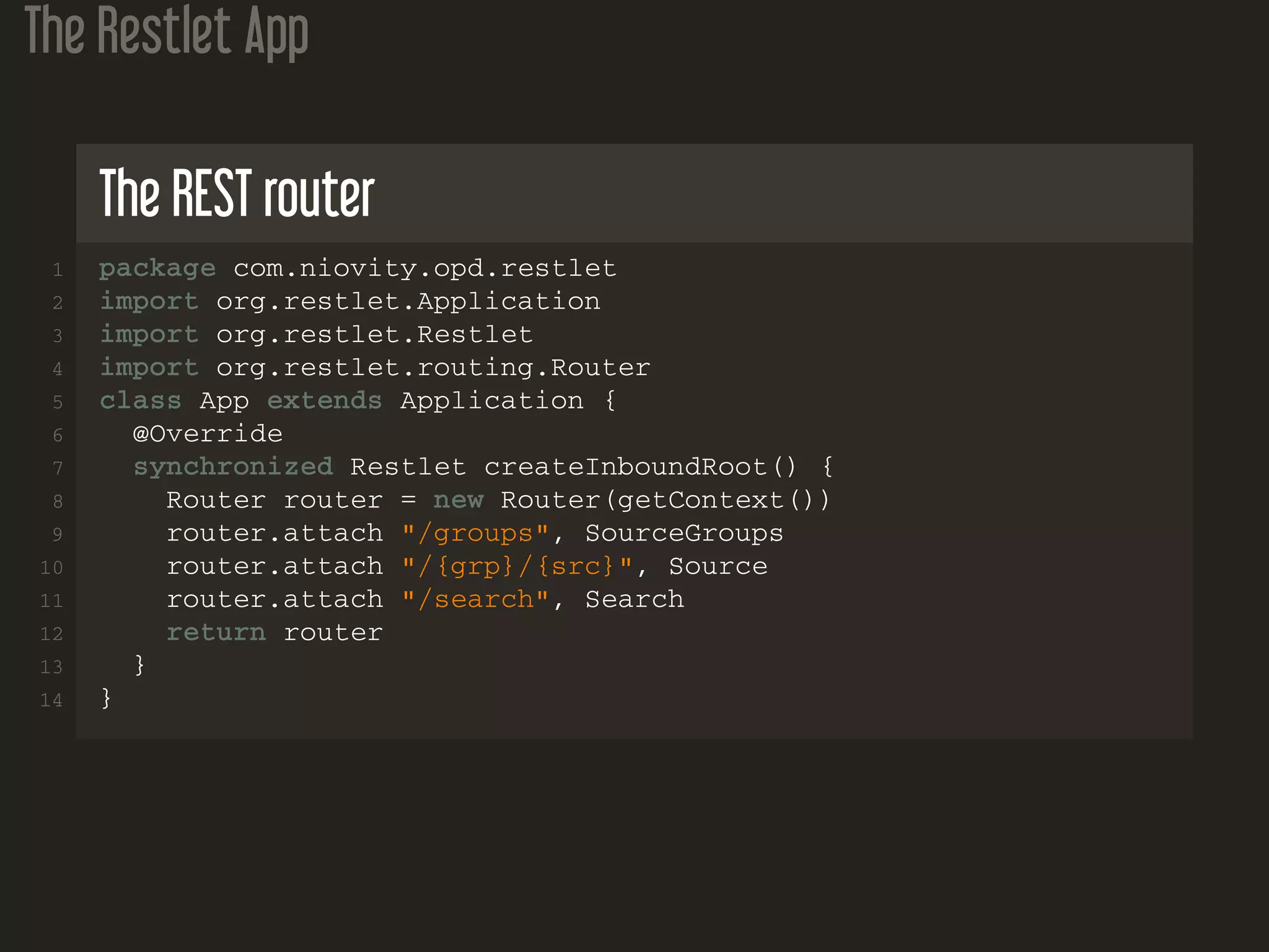 The Restlet App The REST router 1 package com.niovity.opd.restlet 2 import org.restlet.Application 3 import org.restlet.Restlet 4 import org.restlet.routing.Router 5 class App extends Application { 6 @Override 7 synchronized Restlet createInboundRoot() { 8 Router router = new Router(getContext()) 9 router.attach "/groups", SourceGroups 10 router.attach "/{grp}/{src}", Source 11 router.attach "/search", Search 12 return router 13 } 14 } 