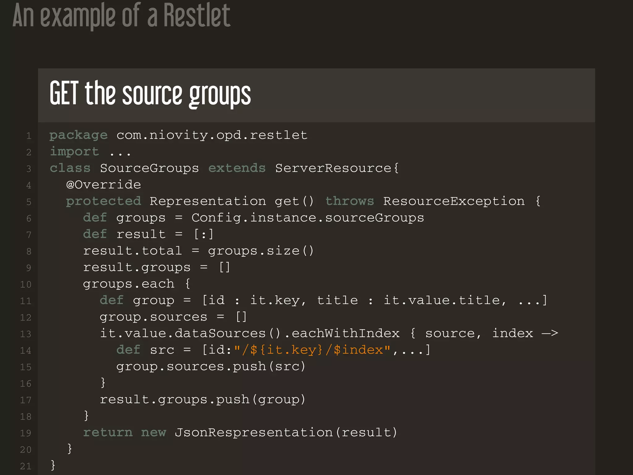 An example of a Restlet GET the source groups 1 package com.niovity.opd.restlet 2 import ... 3 class SourceGroups extends ServerResource{ 4 @Override 5 protected Representation get() throws ResourceException { 6 def groups = Config.instance.sourceGroups 7 def result = [:] 8 result.total = groups.size() 9 result.groups = [] 10 groups.each { 11 def group = [id : it.key, title : it.value.title, ...] 12 group.sources = [] 13 it.value.dataSources().eachWithIndex { source, index −> 14 def src = [id:"/${it.key}/$index",...] 15 group.sources.push(src) 16 } 17 result.groups.push(group) 18 } 19 return new JsonRespresentation(result) 20 } 21 } 