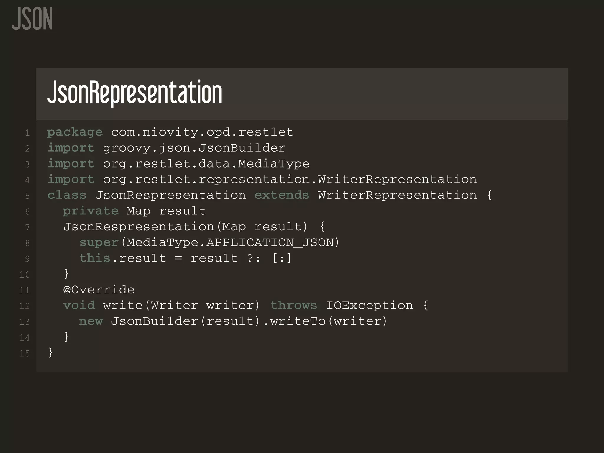 JSON JsonRepresentation 1 package com.niovity.opd.restlet 2 import groovy.json.JsonBuilder 3 import org.restlet.data.MediaType 4 import org.restlet.representation.WriterRepresentation 5 class JsonRespresentation extends WriterRepresentation { 6 private Map result 7 JsonRespresentation(Map result) { 8 super(MediaType.APPLICATION_JSON) 9 this.result = result ?: [:] 10 } 11 @Override 12 void write(Writer writer) throws IOException { 13 new JsonBuilder(result).writeTo(writer) 14 } 15 } 