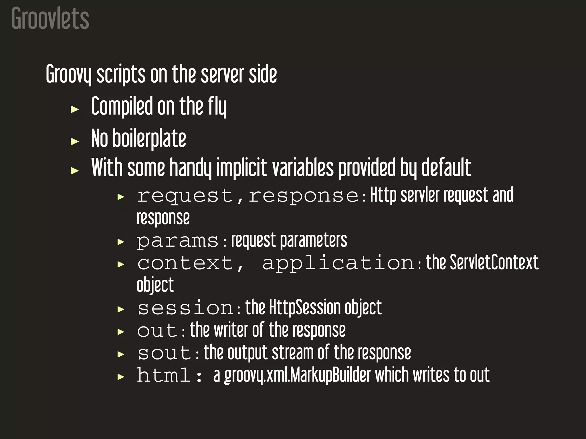 Groovlets Groovy scripts on the server side Compiled on the fly No boilerplate With some handy implicit variables provided by default request,response : Http servler request and response params : request parameters context, application : the ServletContext object session : the HttpSession object out : the writer of the response sout : the output stream of the response html: a groovy.xml.MarkupBuilder which writes to out 