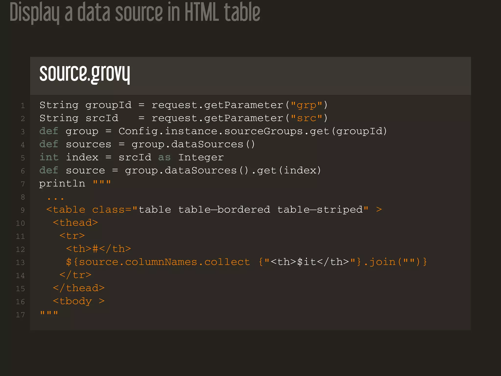 Display a data source in HTML table source.grovy 1 String groupId = request.getParameter("grp") 2 String srcId = request.getParameter("src") 3 def group = Config.instance.sourceGroups.get(groupId) 4 def sources = group.dataSources() 5 int index = srcId as Integer 6 def source = group.dataSources().get(index) 7 println """ 8 ... 9 <table class="table table−bordered table−striped" > 10 <thead> 11 <tr> 12 <th>#</th> 13 ${source.columnNames.collect {"<th>$it</th>"}.join("")} 14 </tr> 15 </thead> 16 <tbody > 17 """ 