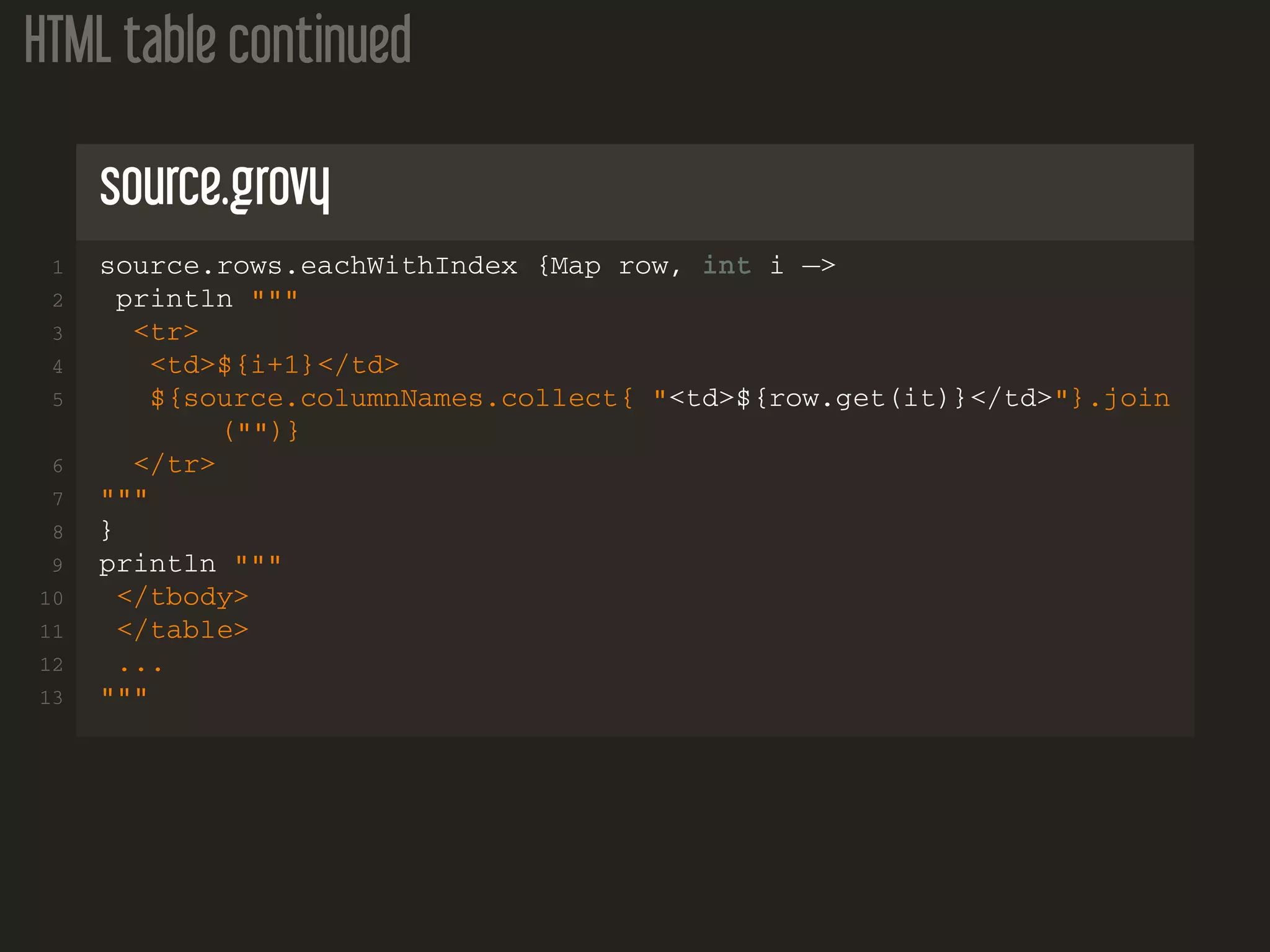 HTML table continued source.grovy 1 source.rows.eachWithIndex {Map row, int i −> 2 println """ 3 <tr> 4 <td>${i+1}</td> 5 ${source.columnNames.collect{ "<td>${row.get(it)}</td>"}.join ("")} 6 </tr> 7 """ 8 } 9 println """ 10 </tbody> 11 </table> 12 ... 13 """ 