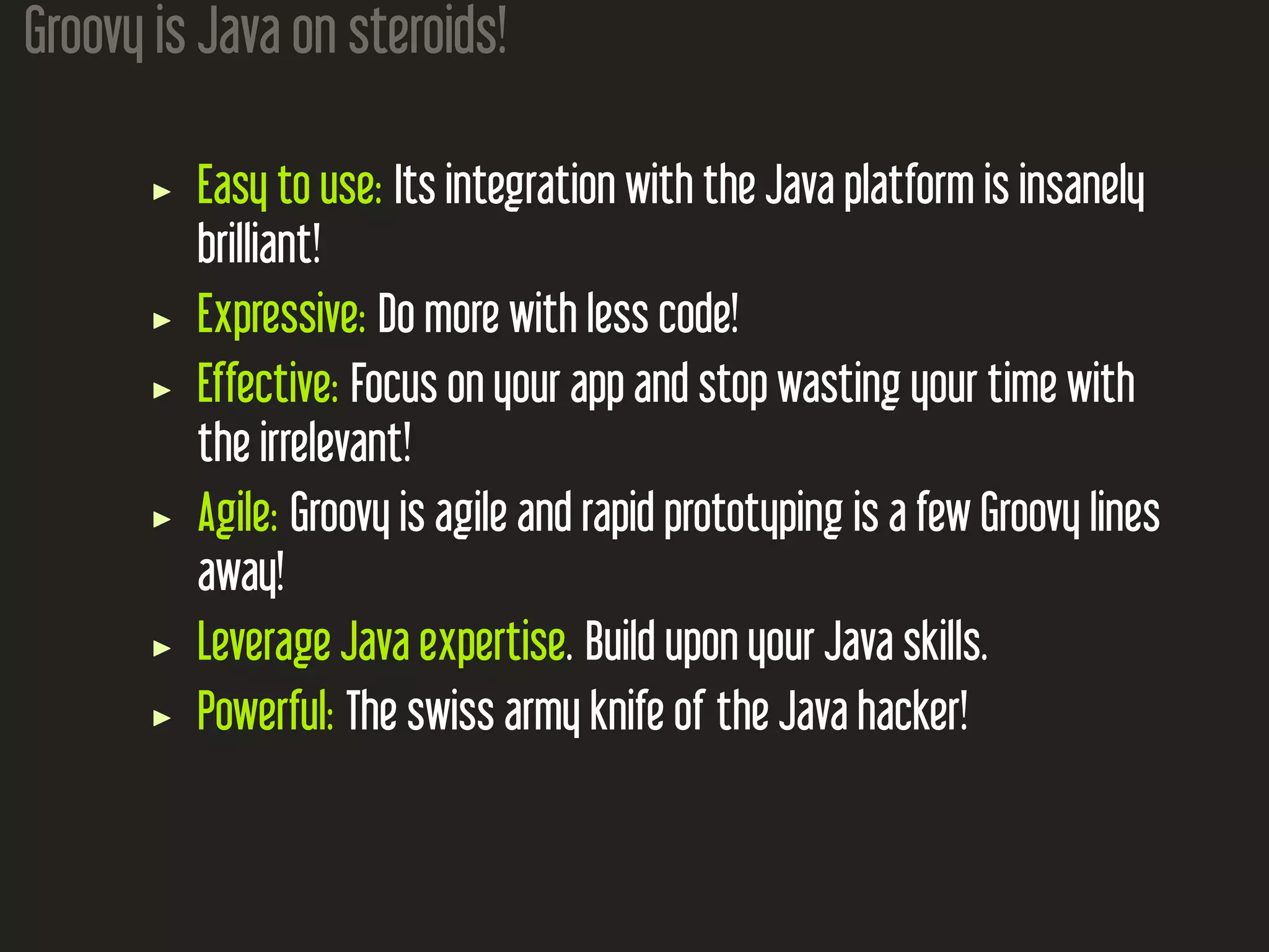 Groovy is Java on steroids! Easy to use: Its integration with the Java platform is insanely brilliant! Expressive: Do more with less code! Effective: Focus on your app and stop wasting your time with the irrelevant! Agile: Groovy is agile and rapid prototyping is a few Groovy lines away! Leverage Java expertise. Build upon your Java skills. Powerful: The swiss army knife of the Java hacker! 