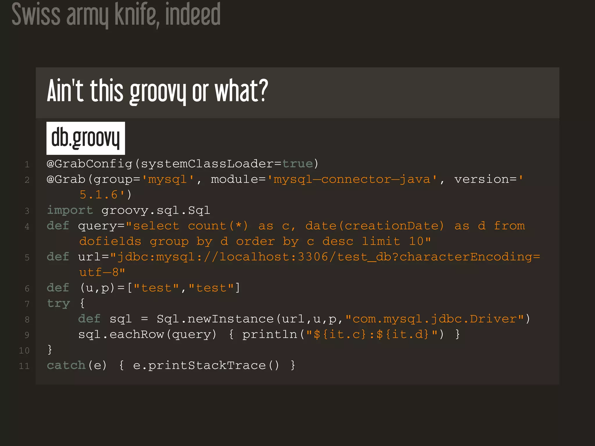 Swiss army knife, indeed Ain't this groovy or what? db.groovy 1 @GrabConfig(systemClassLoader=true) 2 @Grab(group='mysql', module='mysql−connector−java', version=' 5.1.6') 3 import groovy.sql.Sql 4 def query="select count(*) as c, date(creationDate) as d from dofields group by d order by c desc limit 10" 5 def url="jdbc:mysql://localhost:3306/test_db?characterEncoding= utf−8" 6 def (u,p)=["test","test"] 7 try { 8 def sql = Sql.newInstance(url,u,p,"com.mysql.jdbc.Driver") 9 sql.eachRow(query) { println("${it.c}:${it.d}") } 10 } 11 catch(e) { e.printStackTrace() } 