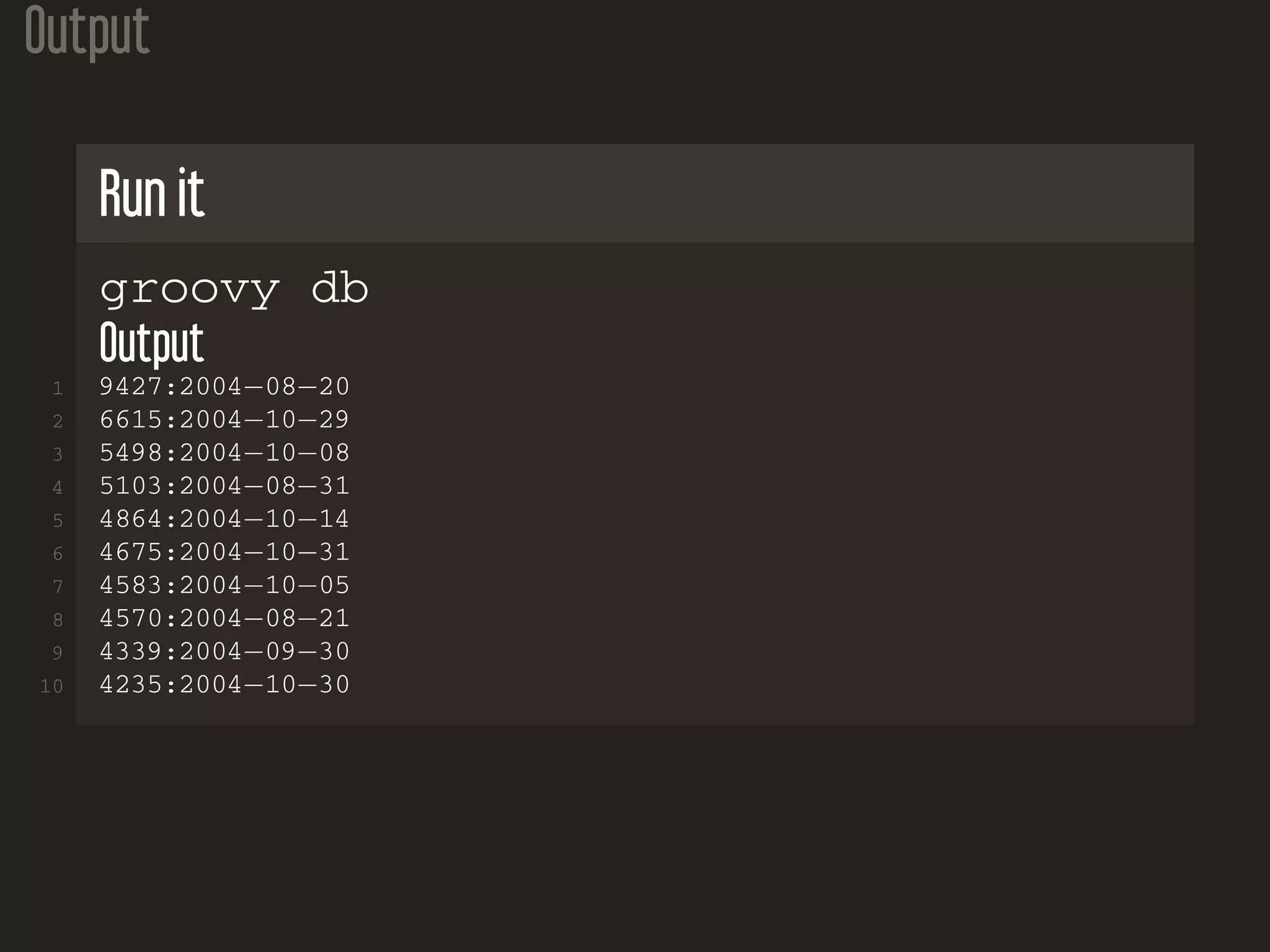 Output Run it groovy db Output 1 9427:2004−08−20 2 6615:2004−10−29 3 5498:2004−10−08 4 5103:2004−08−31 5 4864:2004−10−14 6 4675:2004−10−31 7 4583:2004−10−05 8 4570:2004−08−21 9 4339:2004−09−30 10 4235:2004−10−30 