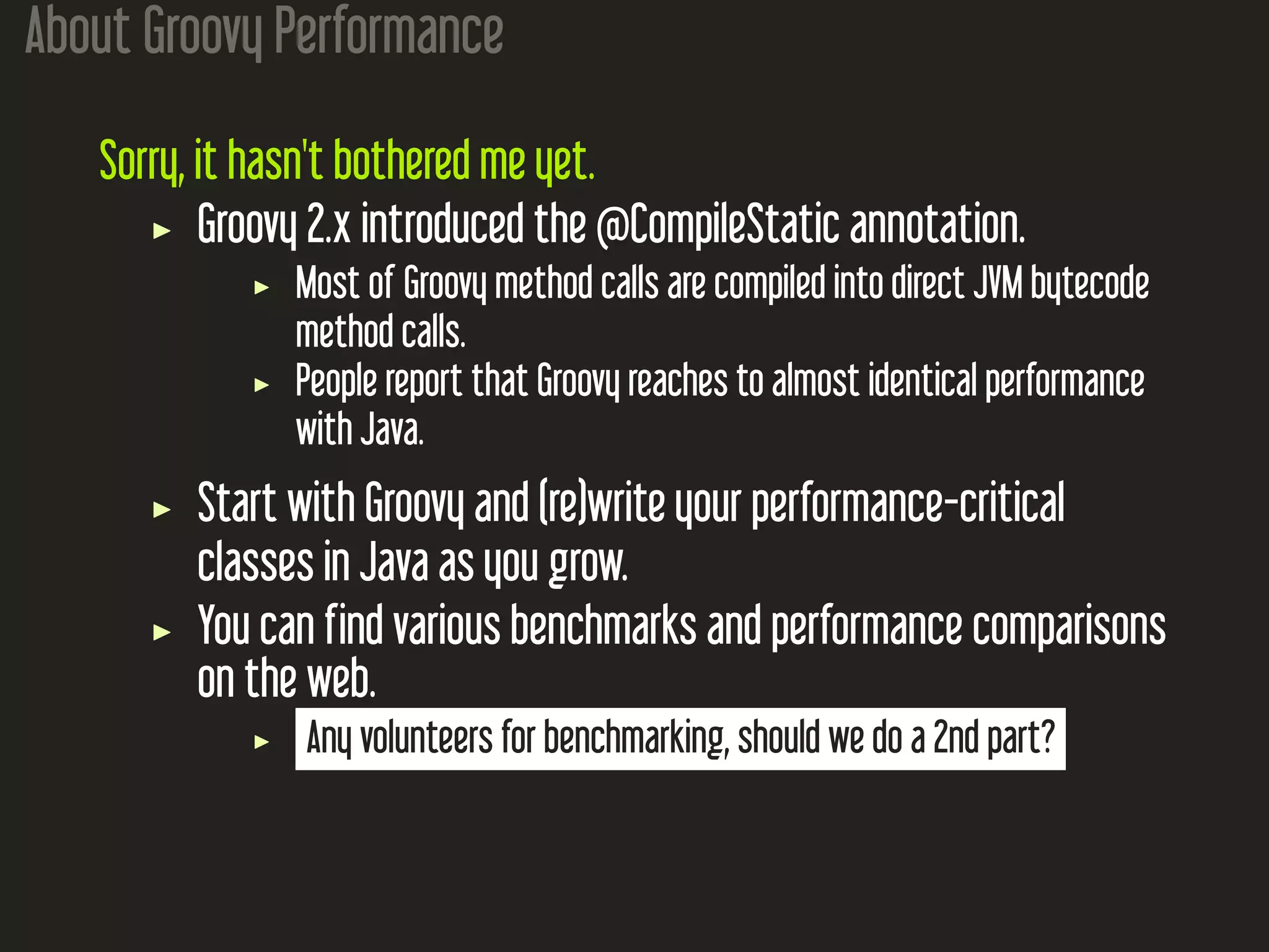 About Groovy Performance Sorry, it hasn't bothered me yet. Groovy 2.x introduced the @CompileStatic annotation. Most of Groovy method calls are compiled into direct JVM bytecode method calls. People report that Groovy reaches to almost identical performance with Java. Start with Groovy and (re)write your performance-critical classes in Java as you grow. You can find various benchmarks and performance comparisons on the web. Any volunteers for benchmarking, should we do a 2nd part? 
