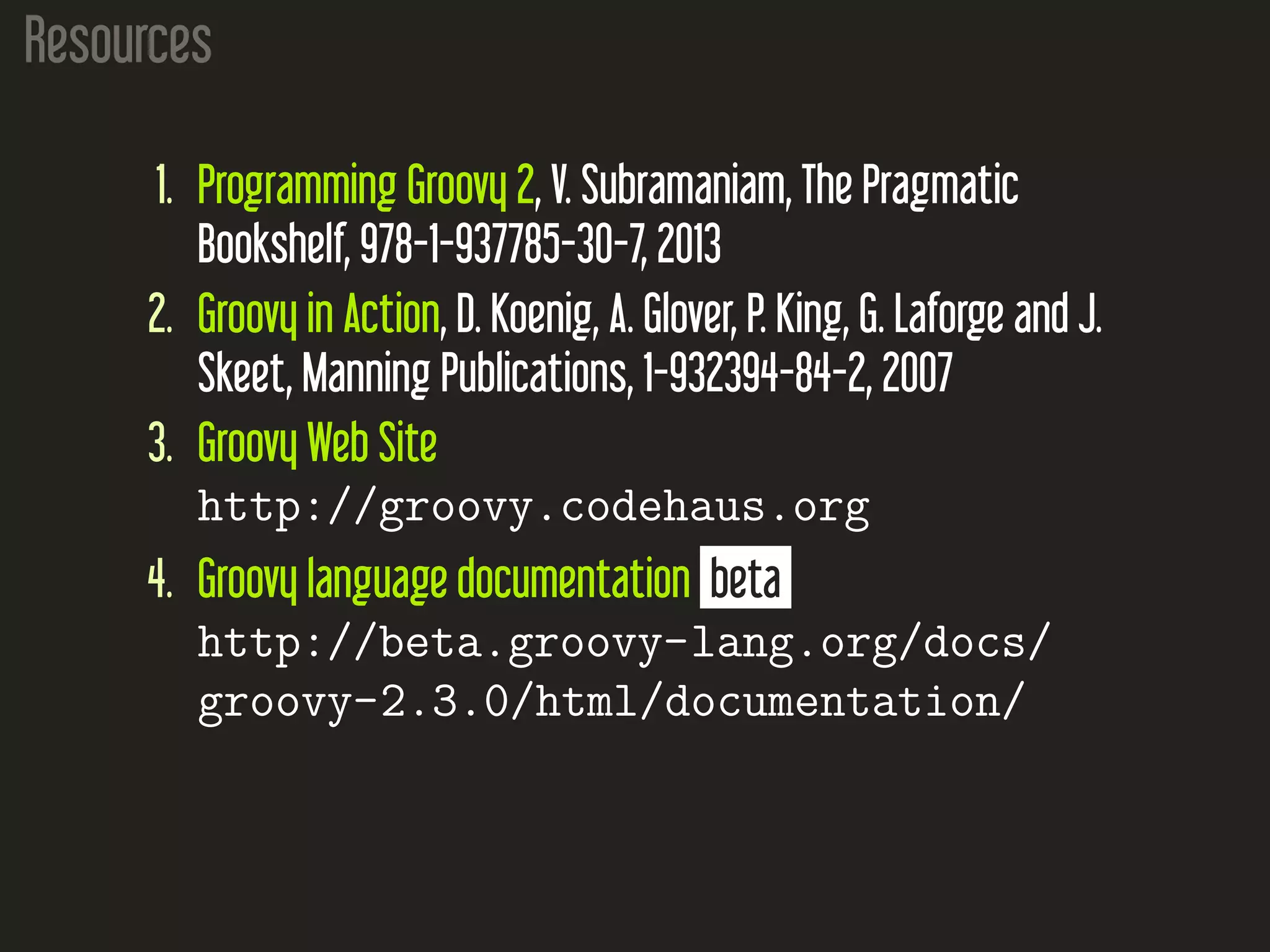 Resources 1. Programming Groovy 2, V. Subramaniam, The Pragmatic Bookshelf, 978-1-937785-30-7, 2013 2. Groovy in Action, D. Koenig, A. Glover, P. King, G. Laforge and J. Skeet, Manning Publications, 1-932394-84-2, 2007 3. Groovy Web Site http://groovy.codehaus.org 4. Groovy language documentation beta http://beta.groovy-lang.org/docs/ groovy-2.3.0/html/documentation/ 