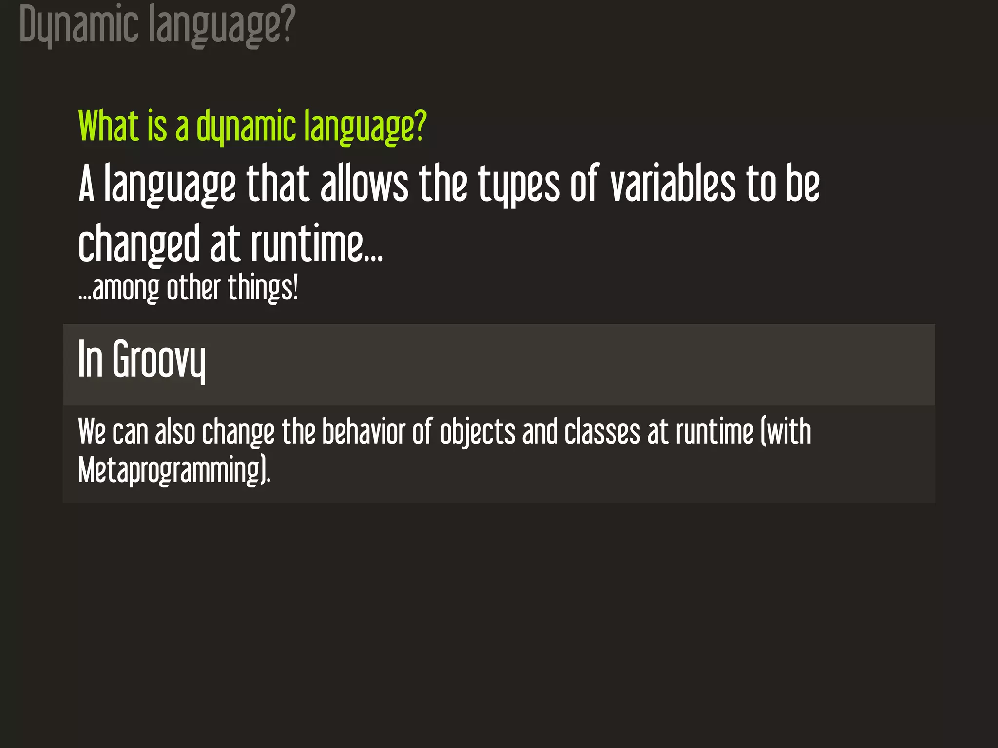 Dynamic language? What is a dynamic language? A language that allows the types of variables to be changed at runtime... ...among other things! In Groovy We can also change the behavior of objects and classes at runtime (with Metaprogramming). 