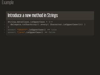 Example
Introduce a new method in Strings
1 String.metaClass.isUpperCase = {−>
2 delegate.toCharArray().every{ Character.isUpperCase(it) }
3 }
4 assert "GROOVY".isUpperCase() == true
5 assert "java".isUpperCase() == false
 