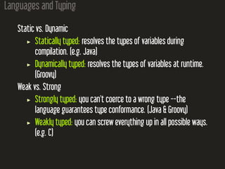 Languages and Typing
Static vs. Dynamic
Statically typed: resolves the types of variables during
compilation. (e.g. Java)
Dynamically typed: resolves the types of variables at runtime.
(Groovy)
Weak vs. Strong
Strongly typed: you can't coerce to a wrong type --the
language guarantees type conformance. (Java & Groovy)
Weakly typed: you can screw everything up in all possible ways.
(e.g. C)
 