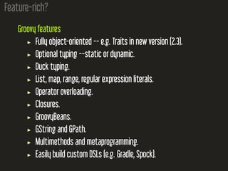 Feature-rich?
Groovy features
Fully object-oriented -- e.g. Traits in new version (2.3).
Optional typing --static or dynamic.
Duck typing.
List, map, range, regular expression literals.
Operator overloading.
Closures.
GroovyBeans.
GString and GPath.
Multimethods and metaprogramming.
Easily build custom DSLs (e.g. Gradle, Spock).
 